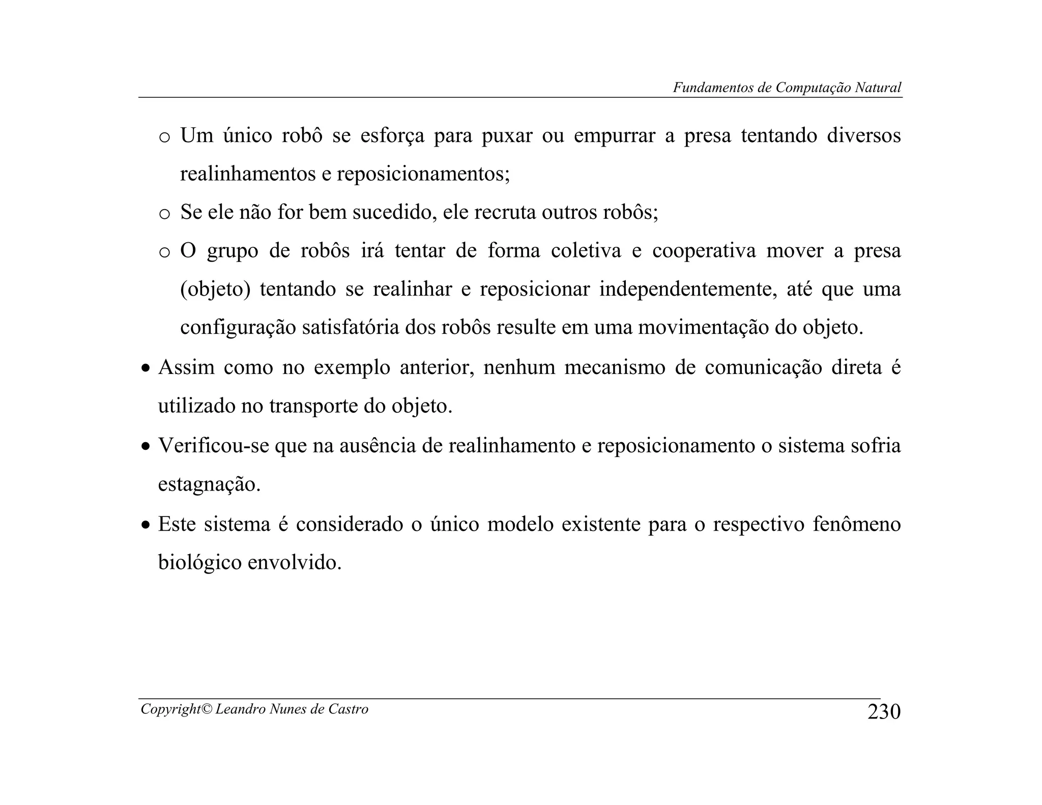 Fundamentos de Computação Natural


  o Um único robô se esforça para puxar ou empurrar a presa tentando diversos
     realinhamentos e reposicionamentos;
  o Se ele não for bem sucedido, ele recruta outros robôs;
  o O grupo de robôs irá tentar de forma coletiva e cooperativa mover a presa
     (objeto) tentando se realinhar e reposicionar independentemente, até que uma
     configuração satisfatória dos robôs resulte em uma movimentação do objeto.
• Assim como no exemplo anterior, nenhum mecanismo de comunicação direta é
  utilizado no transporte do objeto.
• Verificou-se que na ausência de realinhamento e reposicionamento o sistema sofria
  estagnação.
• Este sistema é considerado o único modelo existente para o respectivo fenômeno
  biológico envolvido.




Copyright© Leandro Nunes de Castro                                                       230
 