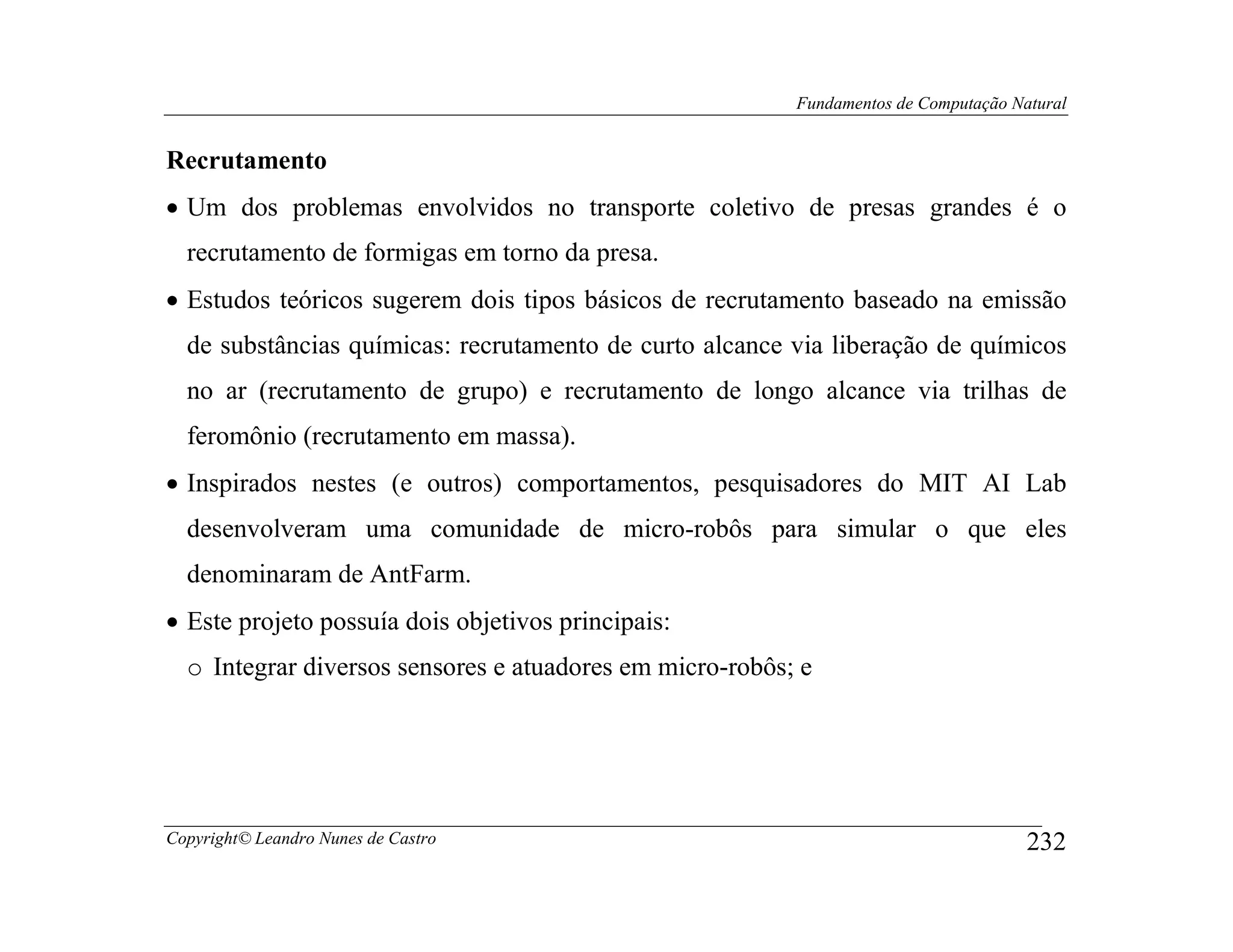 Fundamentos de Computação Natural


Recrutamento
• Um dos problemas envolvidos no transporte coletivo de presas grandes é o
  recrutamento de formigas em torno da presa.
• Estudos teóricos sugerem dois tipos básicos de recrutamento baseado na emissão
  de substâncias químicas: recrutamento de curto alcance via liberação de químicos
  no ar (recrutamento de grupo) e recrutamento de longo alcance via trilhas de
  feromônio (recrutamento em massa).
• Inspirados nestes (e outros) comportamentos, pesquisadores do MIT AI Lab
  desenvolveram uma comunidade de micro-robôs para simular o que eles
  denominaram de AntFarm.
• Este projeto possuía dois objetivos principais:
  o Integrar diversos sensores e atuadores em micro-robôs; e




Copyright© Leandro Nunes de Castro                                                    232
 