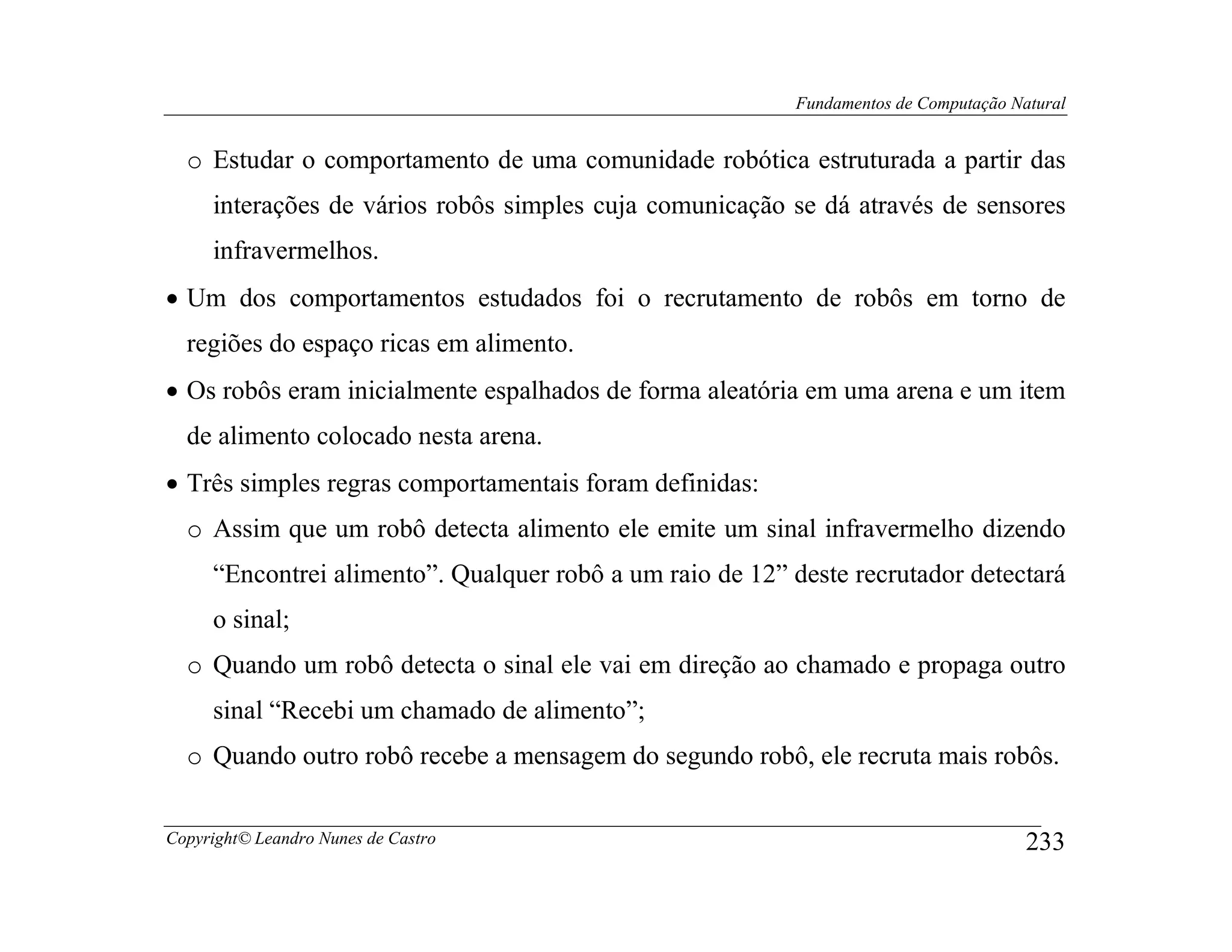 Fundamentos de Computação Natural


  o Estudar o comportamento de uma comunidade robótica estruturada a partir das
     interações de vários robôs simples cuja comunicação se dá através de sensores
     infravermelhos.
• Um dos comportamentos estudados foi o recrutamento de robôs em torno de
  regiões do espaço ricas em alimento.
• Os robôs eram inicialmente espalhados de forma aleatória em uma arena e um item
  de alimento colocado nesta arena.
• Três simples regras comportamentais foram definidas:
  o Assim que um robô detecta alimento ele emite um sinal infravermelho dizendo
     “Encontrei alimento”. Qualquer robô a um raio de 12” deste recrutador detectará
     o sinal;
  o Quando um robô detecta o sinal ele vai em direção ao chamado e propaga outro
     sinal “Recebi um chamado de alimento”;
  o Quando outro robô recebe a mensagem do segundo robô, ele recruta mais robôs.


Copyright© Leandro Nunes de Castro                                                     233
 