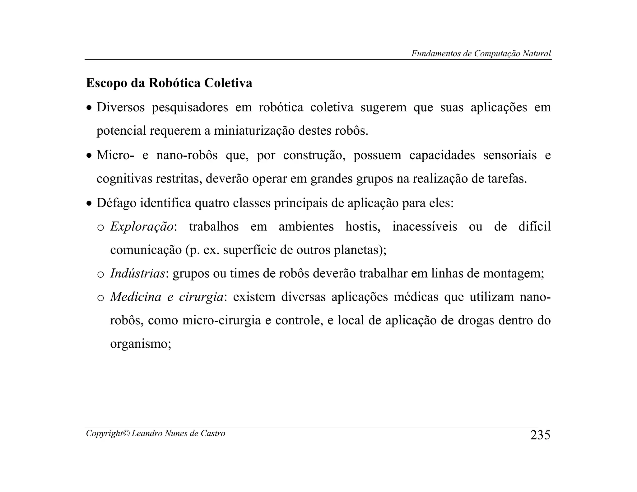 Fundamentos de Computação Natural


Escopo da Robótica Coletiva
• Diversos pesquisadores em robótica coletiva sugerem que suas aplicações em
  potencial requerem a miniaturização destes robôs.
• Micro- e nano-robôs que, por construção, possuem capacidades sensoriais e
  cognitivas restritas, deverão operar em grandes grupos na realização de tarefas.
• Défago identifica quatro classes principais de aplicação para eles:
  o Exploração: trabalhos em ambientes hostis, inacessíveis ou de difícil
     comunicação (p. ex. superfície de outros planetas);
  o Indústrias: grupos ou times de robôs deverão trabalhar em linhas de montagem;
  o Medicina e cirurgia: existem diversas aplicações médicas que utilizam nano-
     robôs, como micro-cirurgia e controle, e local de aplicação de drogas dentro do
     organismo;




Copyright© Leandro Nunes de Castro                                                       235
 