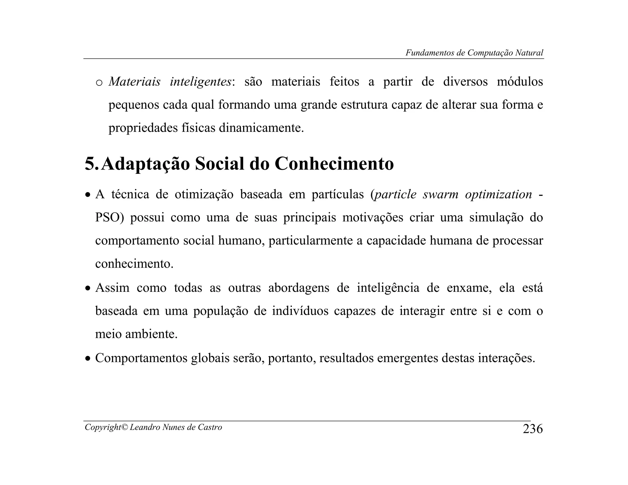 Fundamentos de Computação Natural


  o Materiais inteligentes: são materiais feitos a partir de diversos módulos
     pequenos cada qual formando uma grande estrutura capaz de alterar sua forma e
     propriedades físicas dinamicamente.

5. Adaptação Social do Conhecimento
• A técnica de otimização baseada em partículas (particle swarm optimization -
  PSO) possui como uma de suas principais motivações criar uma simulação do
  comportamento social humano, particularmente a capacidade humana de processar
  conhecimento.
• Assim como todas as outras abordagens de inteligência de enxame, ela está
  baseada em uma população de indivíduos capazes de interagir entre si e com o
  meio ambiente.
• Comportamentos globais serão, portanto, resultados emergentes destas interações.




Copyright© Leandro Nunes de Castro                                                    236
 