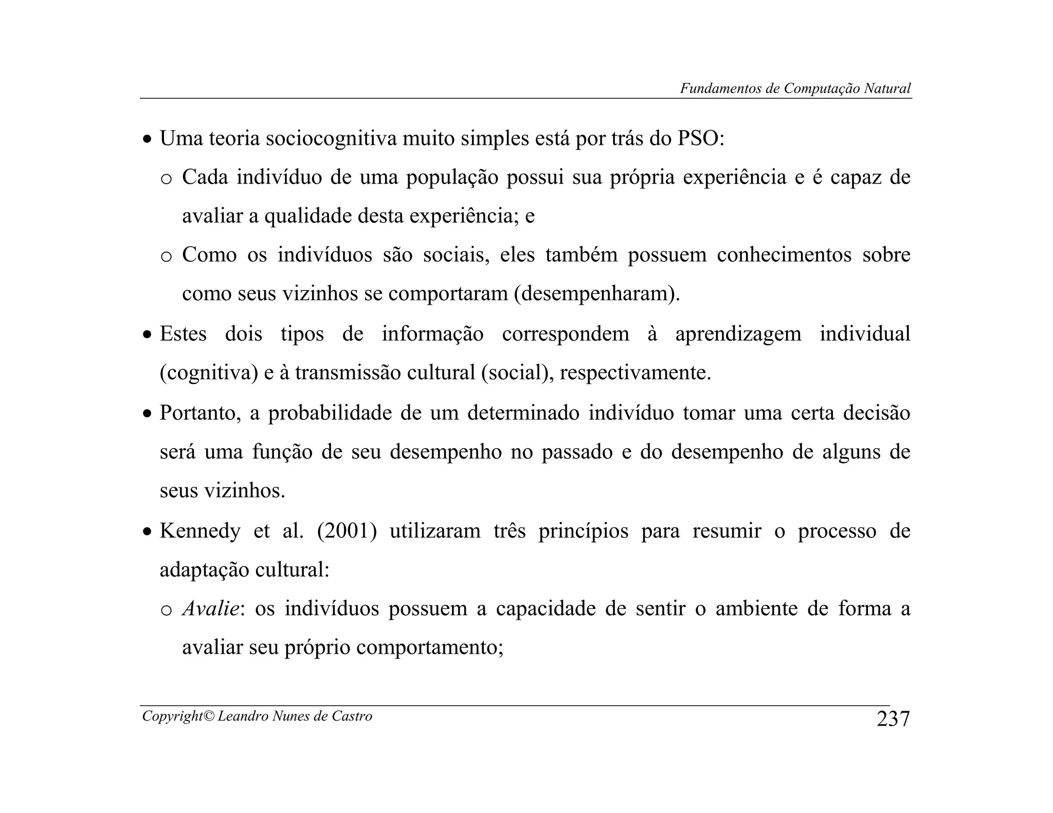 Fundamentos de Computação Natural


• Uma teoria sociocognitiva muito simples está por trás do PSO:
  o Cada indivíduo de uma população possui sua própria experiência e é capaz de
     avaliar a qualidade desta experiência; e
  o Como os indivíduos são sociais, eles também possuem conhecimentos sobre
     como seus vizinhos se comportaram (desempenharam).
• Estes dois tipos de informação correspondem à aprendizagem individual
  (cognitiva) e à transmissão cultural (social), respectivamente.
• Portanto, a probabilidade de um determinado indivíduo tomar uma certa decisão
  será uma função de seu desempenho no passado e do desempenho de alguns de
  seus vizinhos.
• Kennedy et al. (2001) utilizaram três princípios para resumir o processo de
  adaptação cultural:
  o Avalie: os indivíduos possuem a capacidade de sentir o ambiente de forma a
     avaliar seu próprio comportamento;

Copyright© Leandro Nunes de Castro                                                       237
 
