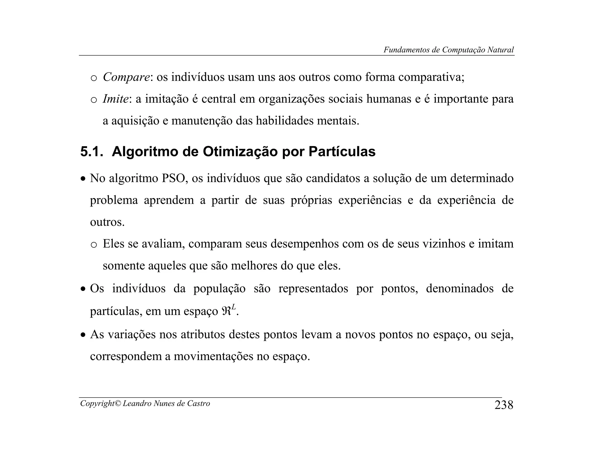 Fundamentos de Computação Natural


  o Compare: os indivíduos usam uns aos outros como forma comparativa;
  o Imite: a imitação é central em organizações sociais humanas e é importante para
     a aquisição e manutenção das habilidades mentais.

5.1. Algoritmo de Otimização por Partículas
• No algoritmo PSO, os indivíduos que são candidatos a solução de um determinado
  problema aprendem a partir de suas próprias experiências e da experiência de
  outros.
  o Eles se avaliam, comparam seus desempenhos com os de seus vizinhos e imitam
     somente aqueles que são melhores do que eles.
• Os indivíduos da população são representados por pontos, denominados de
  partículas, em um espaço ℜL.
• As variações nos atributos destes pontos levam a novos pontos no espaço, ou seja,
  correspondem a movimentações no espaço.


Copyright© Leandro Nunes de Castro                                                    238
 