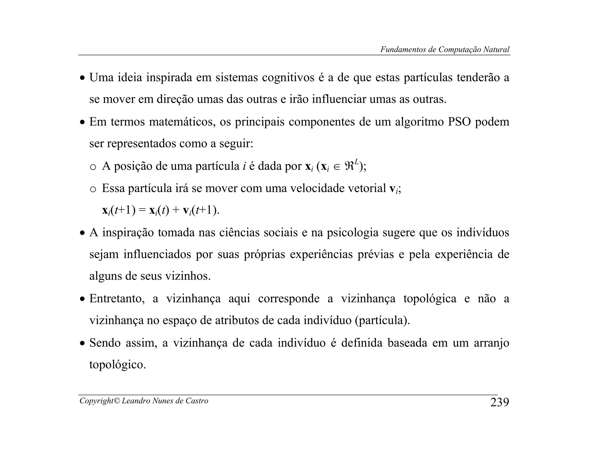 Fundamentos de Computação Natural


• Uma ideia inspirada em sistemas cognitivos é a de que estas partículas tenderão a
  se mover em direção umas das outras e irão influenciar umas as outras.
• Em termos matemáticos, os principais componentes de um algoritmo PSO podem
  ser representados como a seguir:
  o A posição de uma partícula i é dada por xi (xi ∈ ℜL);
  o Essa partícula irá se mover com uma velocidade vetorial vi;
     xi(t+1) = xi(t) + vi(t+1).
• A inspiração tomada nas ciências sociais e na psicologia sugere que os indivíduos
  sejam influenciados por suas próprias experiências prévias e pela experiência de
  alguns de seus vizinhos.
• Entretanto, a vizinhança aqui corresponde a vizinhança topológica e não a
  vizinhança no espaço de atributos de cada indivíduo (partícula).
• Sendo assim, a vizinhança de cada indivíduo é definida baseada em um arranjo
  topológico.

Copyright© Leandro Nunes de Castro                                                      239
 