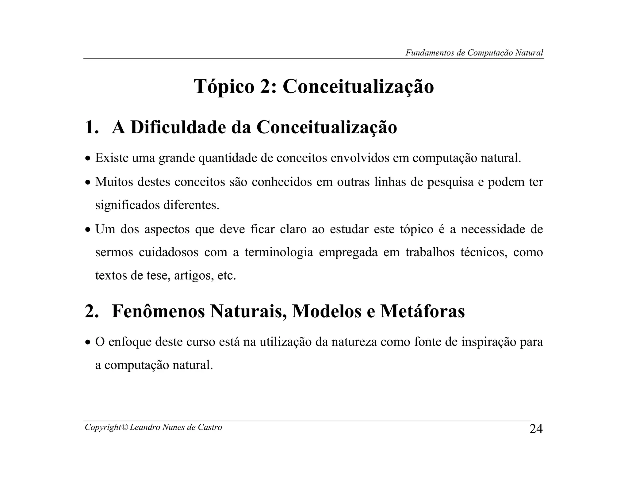 Fundamentos de Computação Natural



                          Tópico 2: Conceitualização
1. A Dificuldade da Conceitualização
• Existe uma grande quantidade de conceitos envolvidos em computação natural.
• Muitos destes conceitos são conhecidos em outras linhas de pesquisa e podem ter
  significados diferentes.
• Um dos aspectos que deve ficar claro ao estudar este tópico é a necessidade de
  sermos cuidadosos com a terminologia empregada em trabalhos técnicos, como
  textos de tese, artigos, etc.

2. Fenômenos Naturais, Modelos e Metáforas
• O enfoque deste curso está na utilização da natureza como fonte de inspiração para
  a computação natural.



Copyright© Leandro Nunes de Castro                                                     24
 