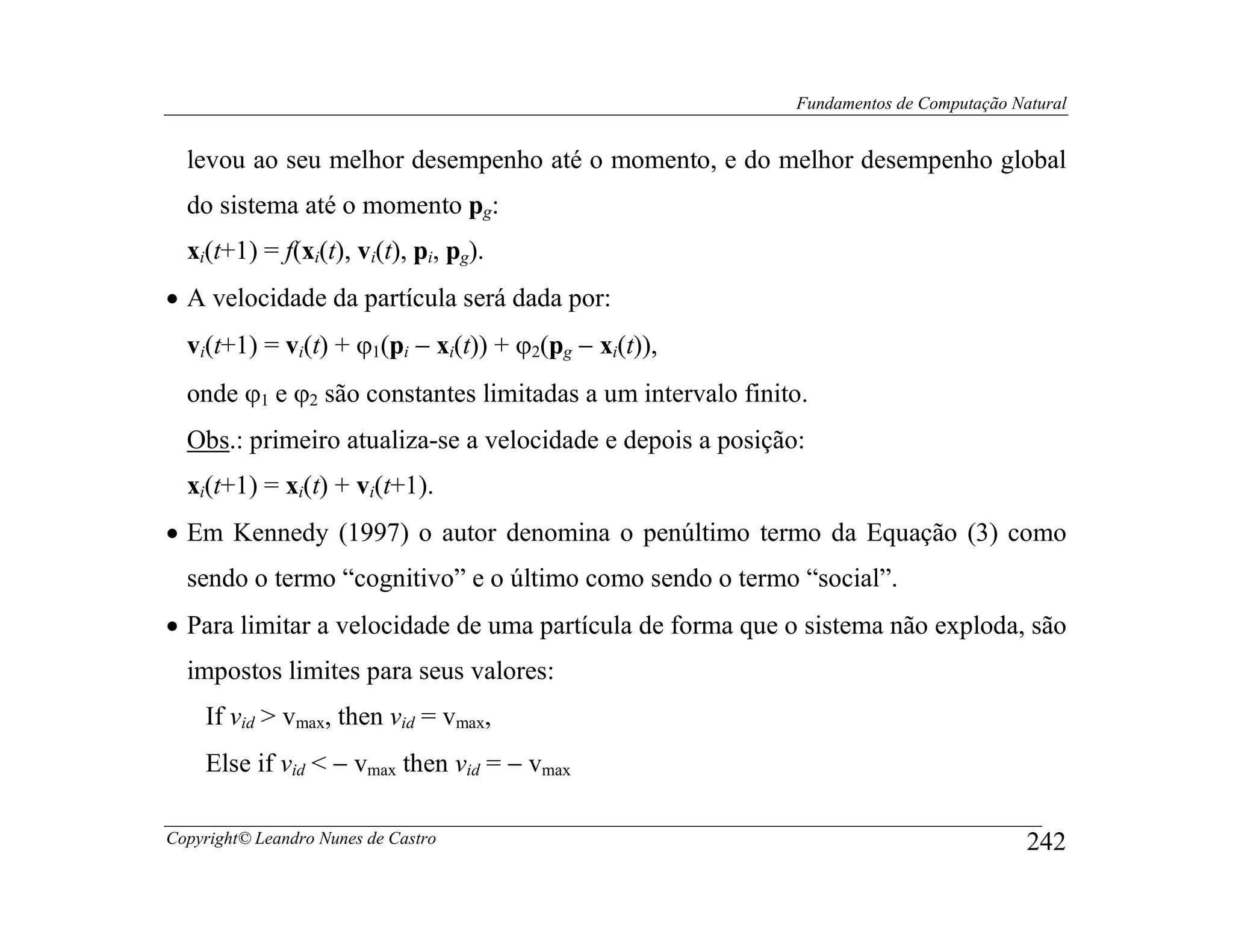 Fundamentos de Computação Natural


  levou ao seu melhor desempenho até o momento, e do melhor desempenho global
  do sistema até o momento pg:
  xi(t+1) = f(xi(t), vi(t), pi, pg).
• A velocidade da partícula será dada por:
  vi(t+1) = vi(t) + ϕ1(pi − xi(t)) + ϕ2(pg − xi(t)),
  onde ϕ1 e ϕ2 são constantes limitadas a um intervalo finito.
  Obs.: primeiro atualiza-se a velocidade e depois a posição:
  xi(t+1) = xi(t) + vi(t+1).
• Em Kennedy (1997) o autor denomina o penúltimo termo da Equação (3) como
  sendo o termo “cognitivo” e o último como sendo o termo “social”.
• Para limitar a velocidade de uma partícula de forma que o sistema não exploda, são
  impostos limites para seus valores:
    If vid > vmax, then vid = vmax,
    Else if vid < − vmax then vid = − vmax

Copyright© Leandro Nunes de Castro                                                      242
 