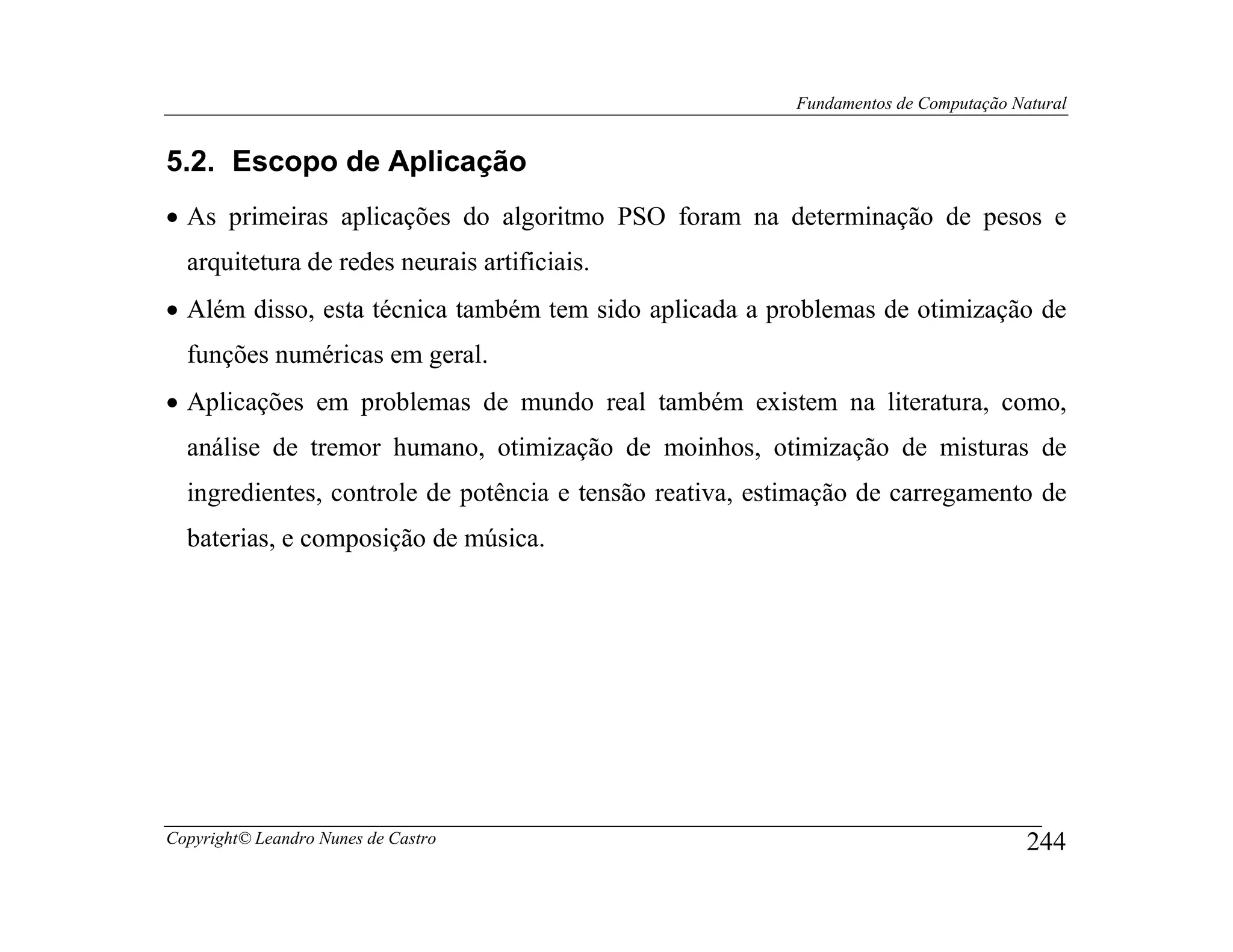 Fundamentos de Computação Natural


5.2. Escopo de Aplicação
• As primeiras aplicações do algoritmo PSO foram na determinação de pesos e
  arquitetura de redes neurais artificiais.
• Além disso, esta técnica também tem sido aplicada a problemas de otimização de
  funções numéricas em geral.
• Aplicações em problemas de mundo real também existem na literatura, como,
  análise de tremor humano, otimização de moinhos, otimização de misturas de
  ingredientes, controle de potência e tensão reativa, estimação de carregamento de
  baterias, e composição de música.




Copyright© Leandro Nunes de Castro                                                    244
 