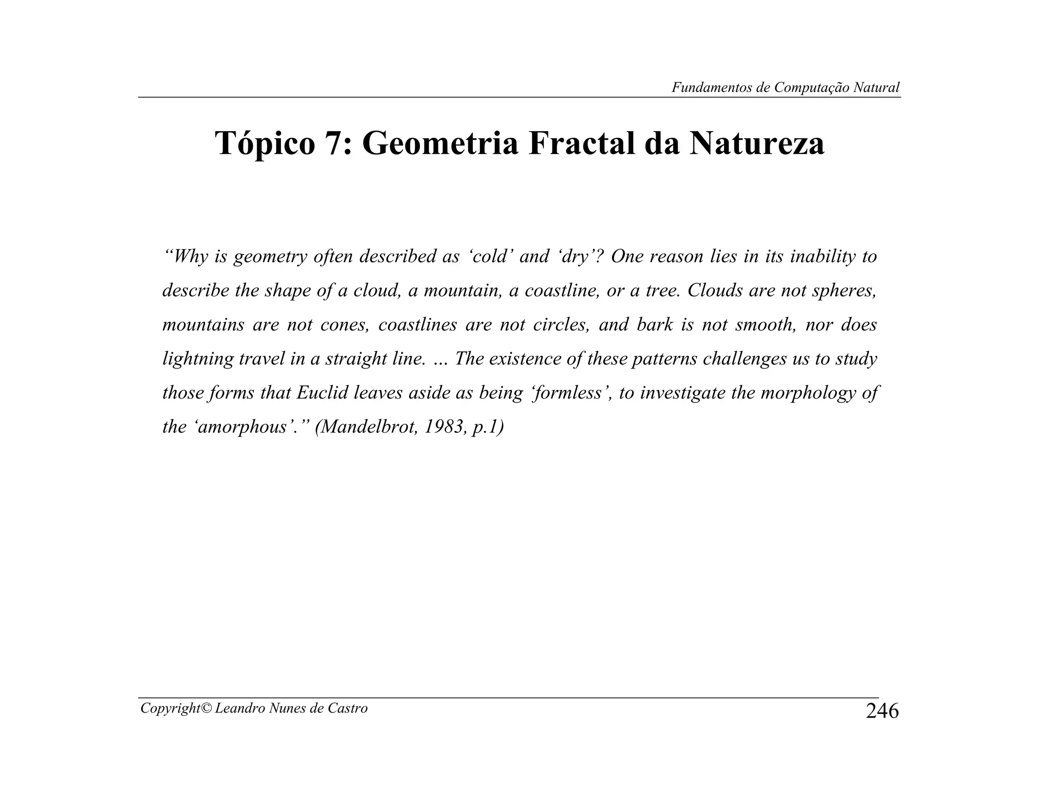 Fundamentos de Computação Natural



           Tópico 7: Geometria Fractal da Natureza


   “Why is geometry often described as ‘cold’ and ‘dry’? One reason lies in its inability to
   describe the shape of a cloud, a mountain, a coastline, or a tree. Clouds are not spheres,
   mountains are not cones, coastlines are not circles, and bark is not smooth, nor does
   lightning travel in a straight line. … The existence of these patterns challenges us to study
   those forms that Euclid leaves aside as being ‘formless’, to investigate the morphology of
   the ‘amorphous’.” (Mandelbrot, 1983, p.1)




Copyright© Leandro Nunes de Castro                                                               246
 