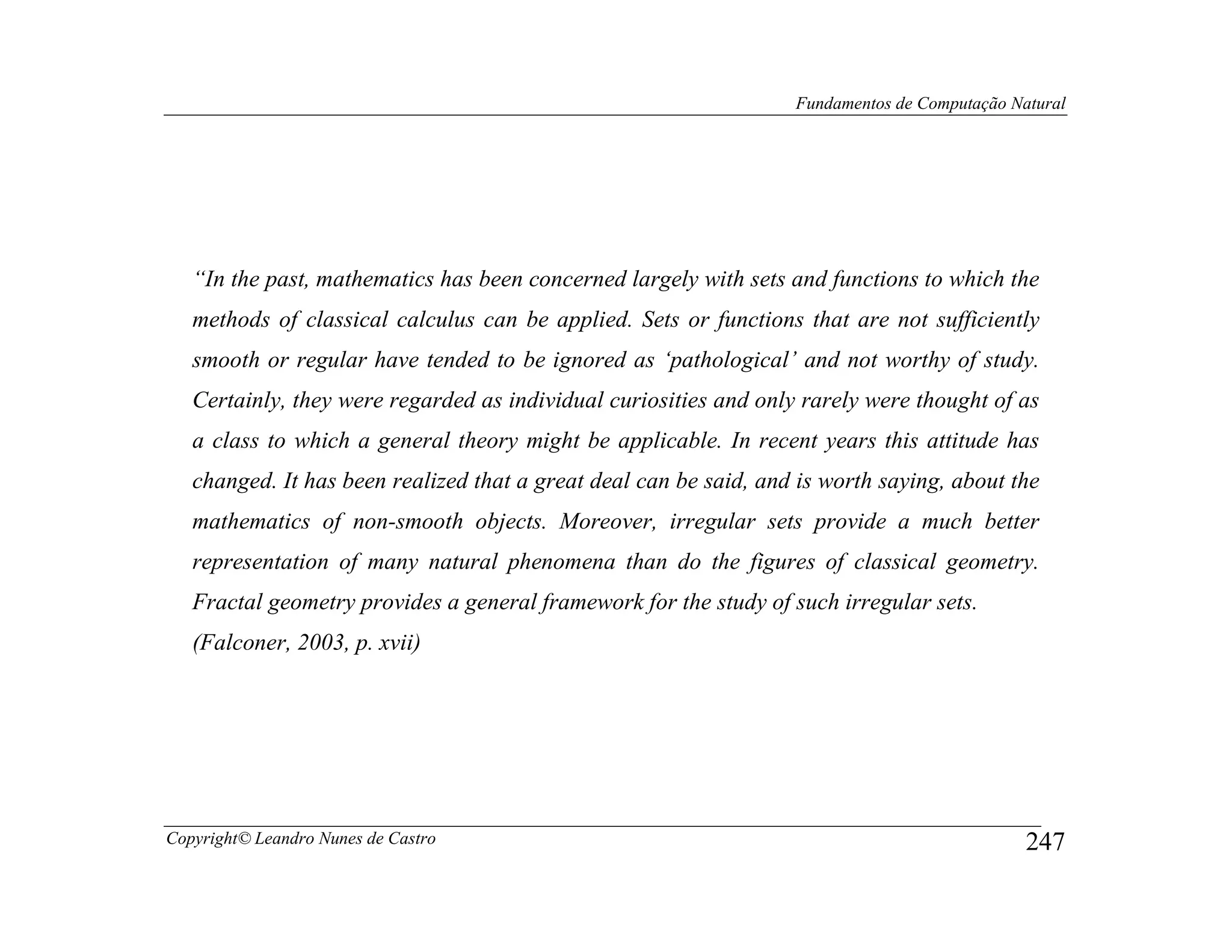Fundamentos de Computação Natural




   “In the past, mathematics has been concerned largely with sets and functions to which the
   methods of classical calculus can be applied. Sets or functions that are not sufficiently
   smooth or regular have tended to be ignored as ‘pathological’ and not worthy of study.
   Certainly, they were regarded as individual curiosities and only rarely were thought of as
   a class to which a general theory might be applicable. In recent years this attitude has
   changed. It has been realized that a great deal can be said, and is worth saying, about the
   mathematics of non-smooth objects. Moreover, irregular sets provide a much better
   representation of many natural phenomena than do the figures of classical geometry.
   Fractal geometry provides a general framework for the study of such irregular sets.
   (Falconer, 2003, p. xvii)




Copyright© Leandro Nunes de Castro                                                             247
 