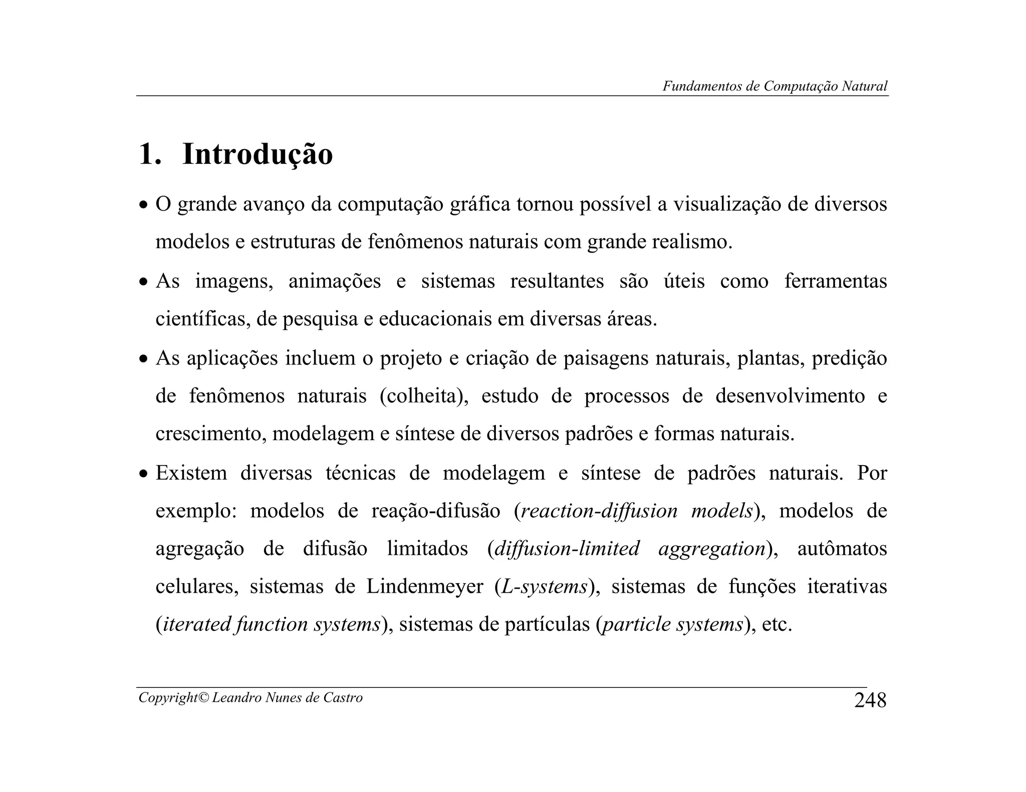 Fundamentos de Computação Natural




1. Introdução
• O grande avanço da computação gráfica tornou possível a visualização de diversos
  modelos e estruturas de fenômenos naturais com grande realismo.
• As imagens, animações e sistemas resultantes são úteis como ferramentas
  científicas, de pesquisa e educacionais em diversas áreas.
• As aplicações incluem o projeto e criação de paisagens naturais, plantas, predição
  de fenômenos naturais (colheita), estudo de processos de desenvolvimento e
  crescimento, modelagem e síntese de diversos padrões e formas naturais.
• Existem diversas técnicas de modelagem e síntese de padrões naturais. Por
  exemplo: modelos de reação-difusão (reaction-diffusion models), modelos de
  agregação de difusão limitados (diffusion-limited aggregation), autômatos
  celulares, sistemas de Lindenmeyer (L-systems), sistemas de funções iterativas
  (iterated function systems), sistemas de partículas (particle systems), etc.


Copyright© Leandro Nunes de Castro                                                         248
 