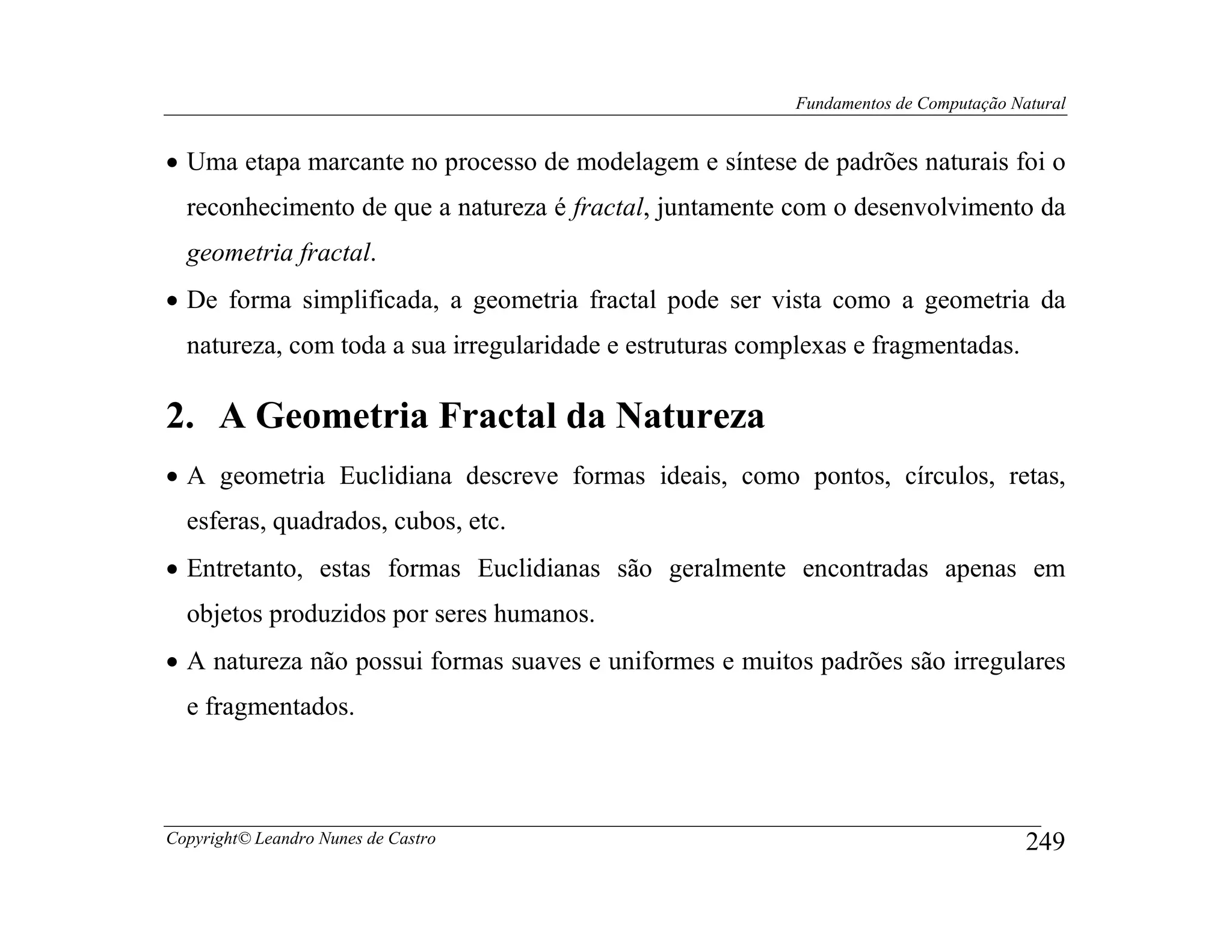 Fundamentos de Computação Natural


• Uma etapa marcante no processo de modelagem e síntese de padrões naturais foi o
  reconhecimento de que a natureza é fractal, juntamente com o desenvolvimento da
  geometria fractal.
• De forma simplificada, a geometria fractal pode ser vista como a geometria da
  natureza, com toda a sua irregularidade e estruturas complexas e fragmentadas.

2. A Geometria Fractal da Natureza
• A geometria Euclidiana descreve formas ideais, como pontos, círculos, retas,
  esferas, quadrados, cubos, etc.
• Entretanto, estas formas Euclidianas são geralmente encontradas apenas em
  objetos produzidos por seres humanos.
• A natureza não possui formas suaves e uniformes e muitos padrões são irregulares
  e fragmentados.



Copyright© Leandro Nunes de Castro                                                     249
 