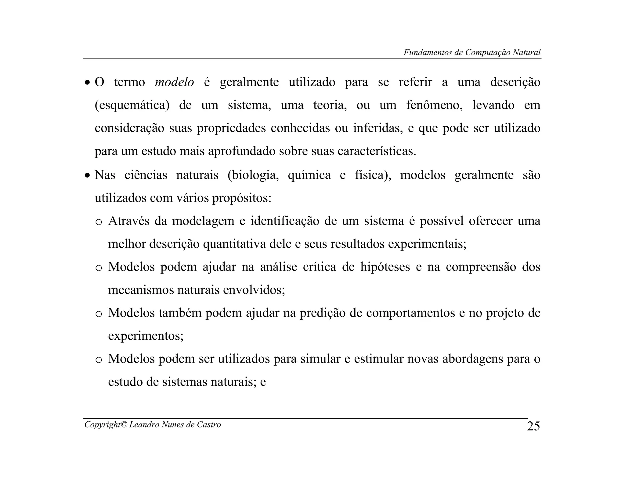 Fundamentos de Computação Natural


• O termo modelo é geralmente utilizado para se referir a uma descrição
  (esquemática) de um sistema, uma teoria, ou um fenômeno, levando em
  consideração suas propriedades conhecidas ou inferidas, e que pode ser utilizado
  para um estudo mais aprofundado sobre suas características.
• Nas ciências naturais (biologia, química e física), modelos geralmente são
  utilizados com vários propósitos:
  o Através da modelagem e identificação de um sistema é possível oferecer uma
     melhor descrição quantitativa dele e seus resultados experimentais;
  o Modelos podem ajudar na análise crítica de hipóteses e na compreensão dos
     mecanismos naturais envolvidos;
  o Modelos também podem ajudar na predição de comportamentos e no projeto de
     experimentos;
  o Modelos podem ser utilizados para simular e estimular novas abordagens para o
     estudo de sistemas naturais; e


Copyright© Leandro Nunes de Castro                                                       25
 