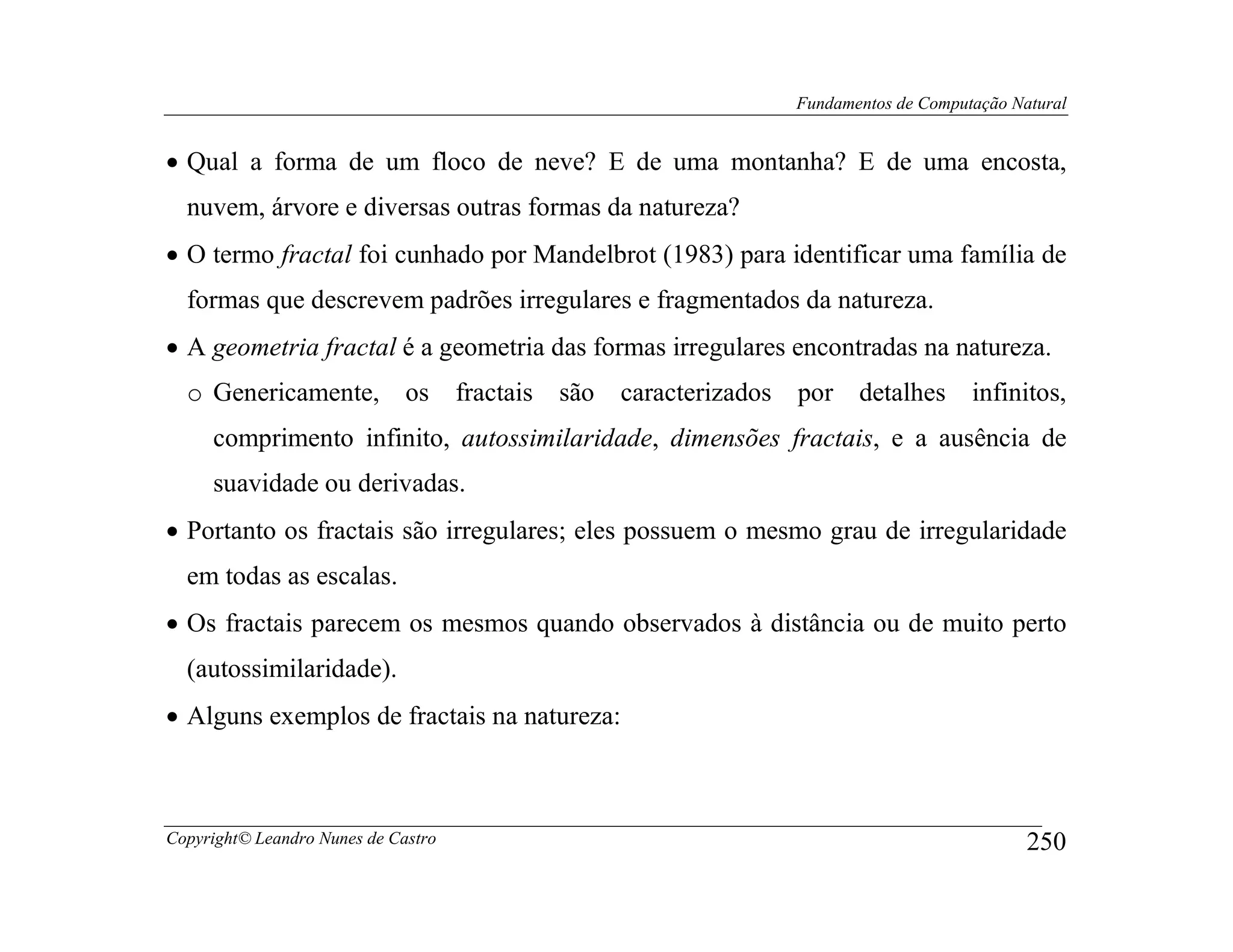 Fundamentos de Computação Natural


• Qual a forma de um floco de neve? E de uma montanha? E de uma encosta,
  nuvem, árvore e diversas outras formas da natureza?
• O termo fractal foi cunhado por Mandelbrot (1983) para identificar uma família de
  formas que descrevem padrões irregulares e fragmentados da natureza.
• A geometria fractal é a geometria das formas irregulares encontradas na natureza.
  o Genericamente, os                fractais   são   caracterizados por detalhes        infinitos,
     comprimento infinito, autossimilaridade, dimensões fractais, e a ausência de
     suavidade ou derivadas.
• Portanto os fractais são irregulares; eles possuem o mesmo grau de irregularidade
  em todas as escalas.
• Os fractais parecem os mesmos quando observados à distância ou de muito perto
  (autossimilaridade).
• Alguns exemplos de fractais na natureza:



Copyright© Leandro Nunes de Castro                                                              250
 