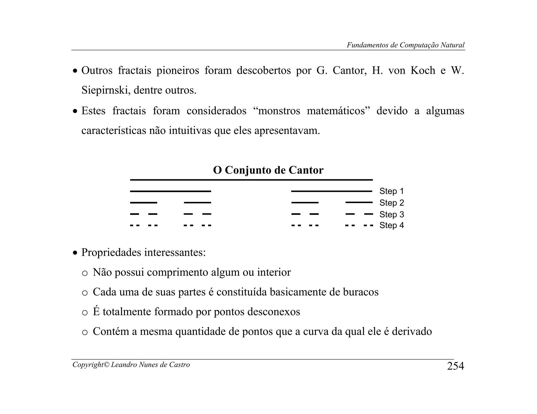 Fundamentos de Computação Natural


• Outros fractais pioneiros foram descobertos por G. Cantor, H. von Koch e W.
  Siepirnski, dentre outros.
• Estes fractais foram considerados “monstros matemáticos” devido a algumas
  características não intuitivas que eles apresentavam.


                                     O Conjunto de Cantor
                                                                     Step 1
                                                                     Step 2
                                                                     Step 3
                                                                     Step 4


• Propriedades interessantes:
  o Não possui comprimento algum ou interior
  o Cada uma de suas partes é constituída basicamente de buracos
  o É totalmente formado por pontos desconexos
  o Contém a mesma quantidade de pontos que a curva da qual ele é derivado

Copyright© Leandro Nunes de Castro                                                      254
 