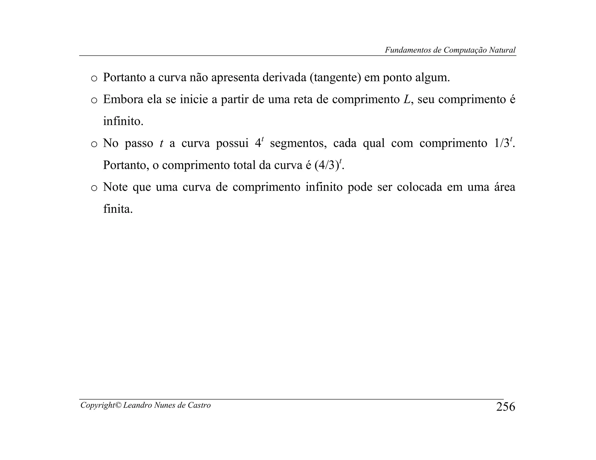 Fundamentos de Computação Natural


  o Portanto a curva não apresenta derivada (tangente) em ponto algum.
  o Embora ela se inicie a partir de uma reta de comprimento L, seu comprimento é
     infinito.
  o No passo t a curva possui 4t segmentos, cada qual com comprimento 1/3t.
     Portanto, o comprimento total da curva é (4/3)t.
  o Note que uma curva de comprimento infinito pode ser colocada em uma área
     finita.




Copyright© Leandro Nunes de Castro                                                   256
 