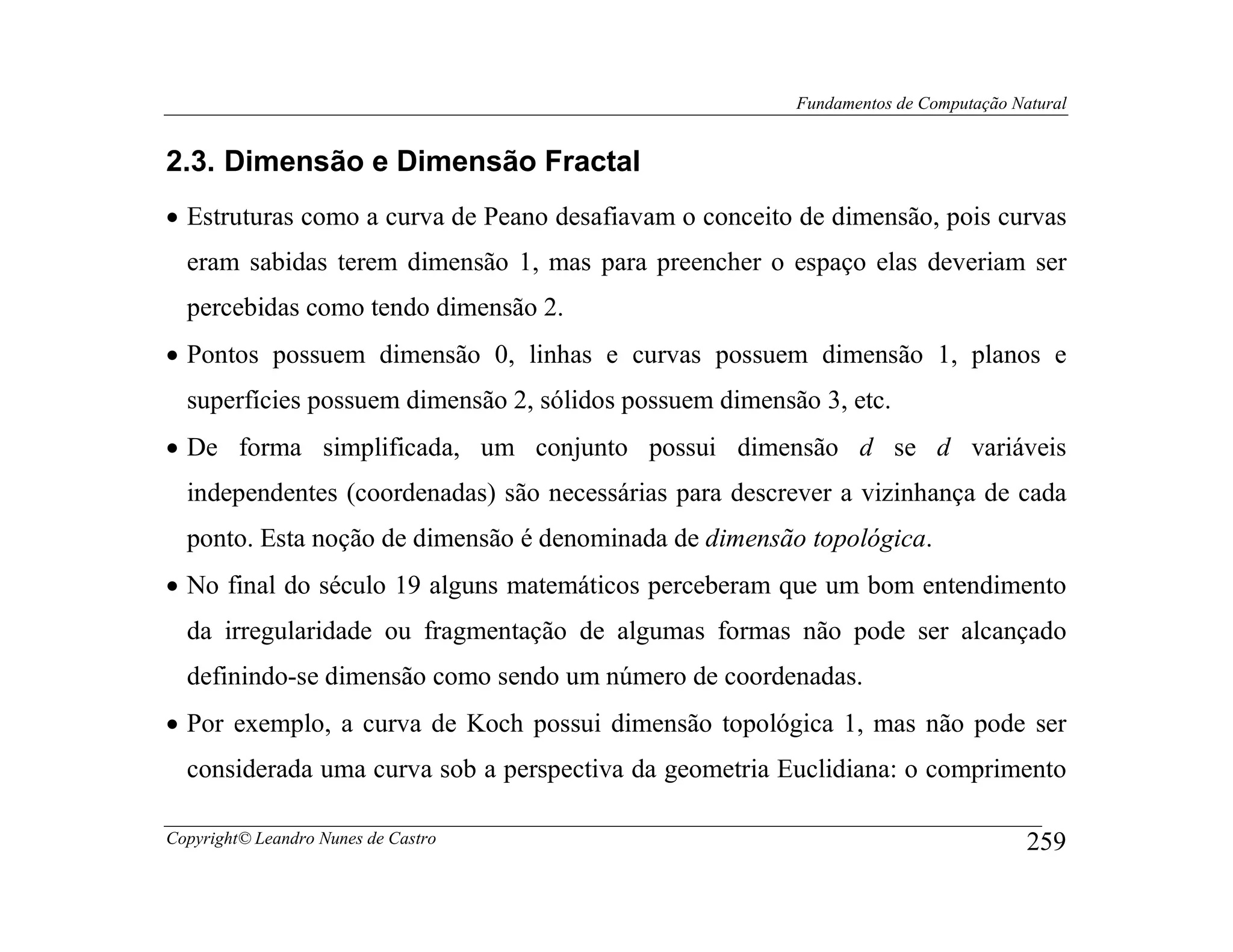 Fundamentos de Computação Natural


2.3. Dimensão e Dimensão Fractal
• Estruturas como a curva de Peano desafiavam o conceito de dimensão, pois curvas
  eram sabidas terem dimensão 1, mas para preencher o espaço elas deveriam ser
  percebidas como tendo dimensão 2.
• Pontos possuem dimensão 0, linhas e curvas possuem dimensão 1, planos e
  superfícies possuem dimensão 2, sólidos possuem dimensão 3, etc.
• De forma simplificada, um conjunto possui dimensão d se d variáveis
  independentes (coordenadas) são necessárias para descrever a vizinhança de cada
  ponto. Esta noção de dimensão é denominada de dimensão topológica.
• No final do século 19 alguns matemáticos perceberam que um bom entendimento
  da irregularidade ou fragmentação de algumas formas não pode ser alcançado
  definindo-se dimensão como sendo um número de coordenadas.
• Por exemplo, a curva de Koch possui dimensão topológica 1, mas não pode ser
  considerada uma curva sob a perspectiva da geometria Euclidiana: o comprimento

Copyright© Leandro Nunes de Castro                                                   259
 