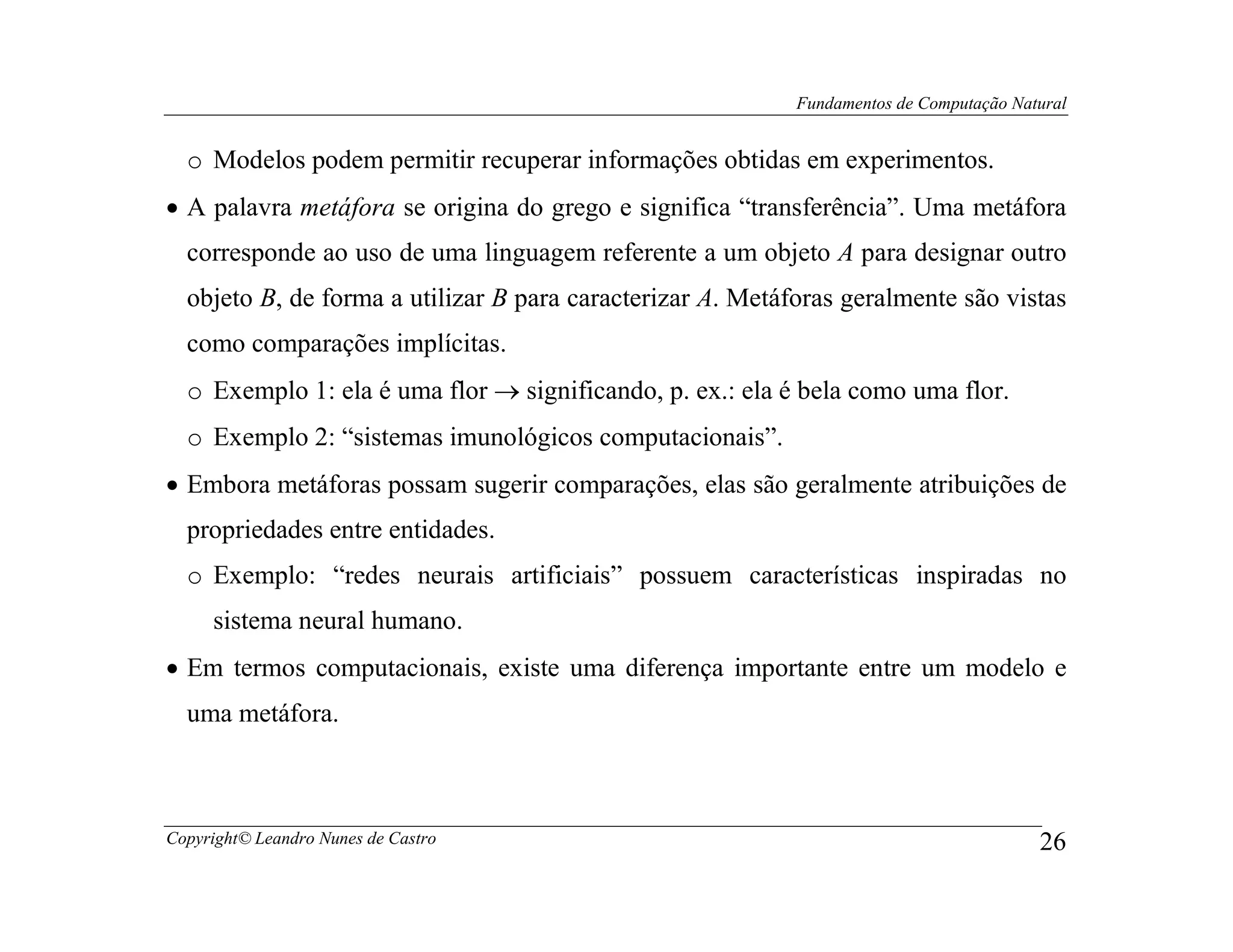 Fundamentos de Computação Natural


  o Modelos podem permitir recuperar informações obtidas em experimentos.
• A palavra metáfora se origina do grego e significa “transferência”. Uma metáfora
  corresponde ao uso de uma linguagem referente a um objeto A para designar outro
  objeto B, de forma a utilizar B para caracterizar A. Metáforas geralmente são vistas
  como comparações implícitas.
  o Exemplo 1: ela é uma flor → significando, p. ex.: ela é bela como uma flor.
  o Exemplo 2: “sistemas imunológicos computacionais”.
• Embora metáforas possam sugerir comparações, elas são geralmente atribuições de
  propriedades entre entidades.
  o Exemplo: “redes neurais artificiais” possuem características inspiradas no
     sistema neural humano.
• Em termos computacionais, existe uma diferença importante entre um modelo e
  uma metáfora.



Copyright© Leandro Nunes de Castro                                                       26
 