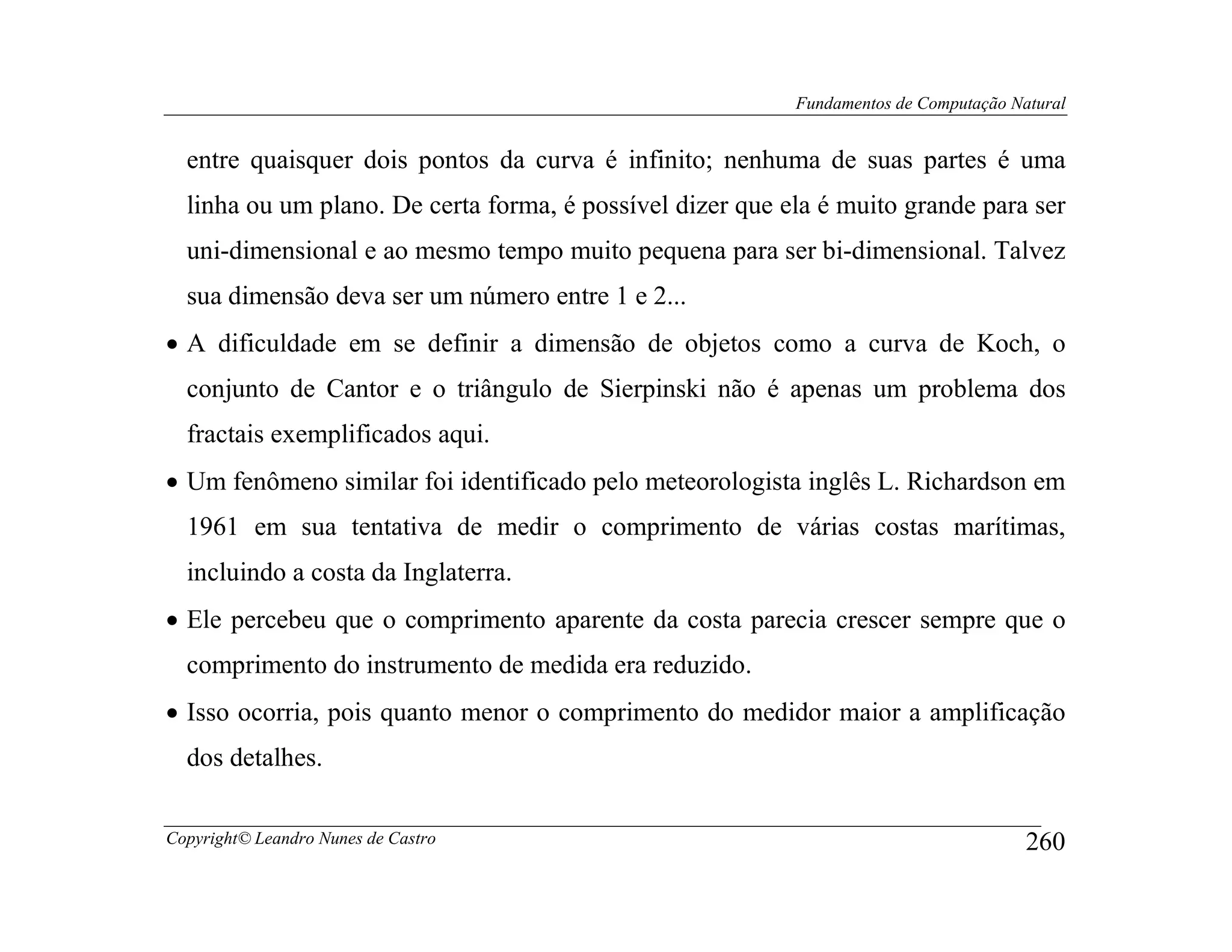 Fundamentos de Computação Natural


  entre quaisquer dois pontos da curva é infinito; nenhuma de suas partes é uma
  linha ou um plano. De certa forma, é possível dizer que ela é muito grande para ser
  uni-dimensional e ao mesmo tempo muito pequena para ser bi-dimensional. Talvez
  sua dimensão deva ser um número entre 1 e 2...
• A dificuldade em se definir a dimensão de objetos como a curva de Koch, o
  conjunto de Cantor e o triângulo de Sierpinski não é apenas um problema dos
  fractais exemplificados aqui.
• Um fenômeno similar foi identificado pelo meteorologista inglês L. Richardson em
  1961 em sua tentativa de medir o comprimento de várias costas marítimas,
  incluindo a costa da Inglaterra.
• Ele percebeu que o comprimento aparente da costa parecia crescer sempre que o
  comprimento do instrumento de medida era reduzido.
• Isso ocorria, pois quanto menor o comprimento do medidor maior a amplificação
  dos detalhes.

Copyright© Leandro Nunes de Castro                                                     260
 