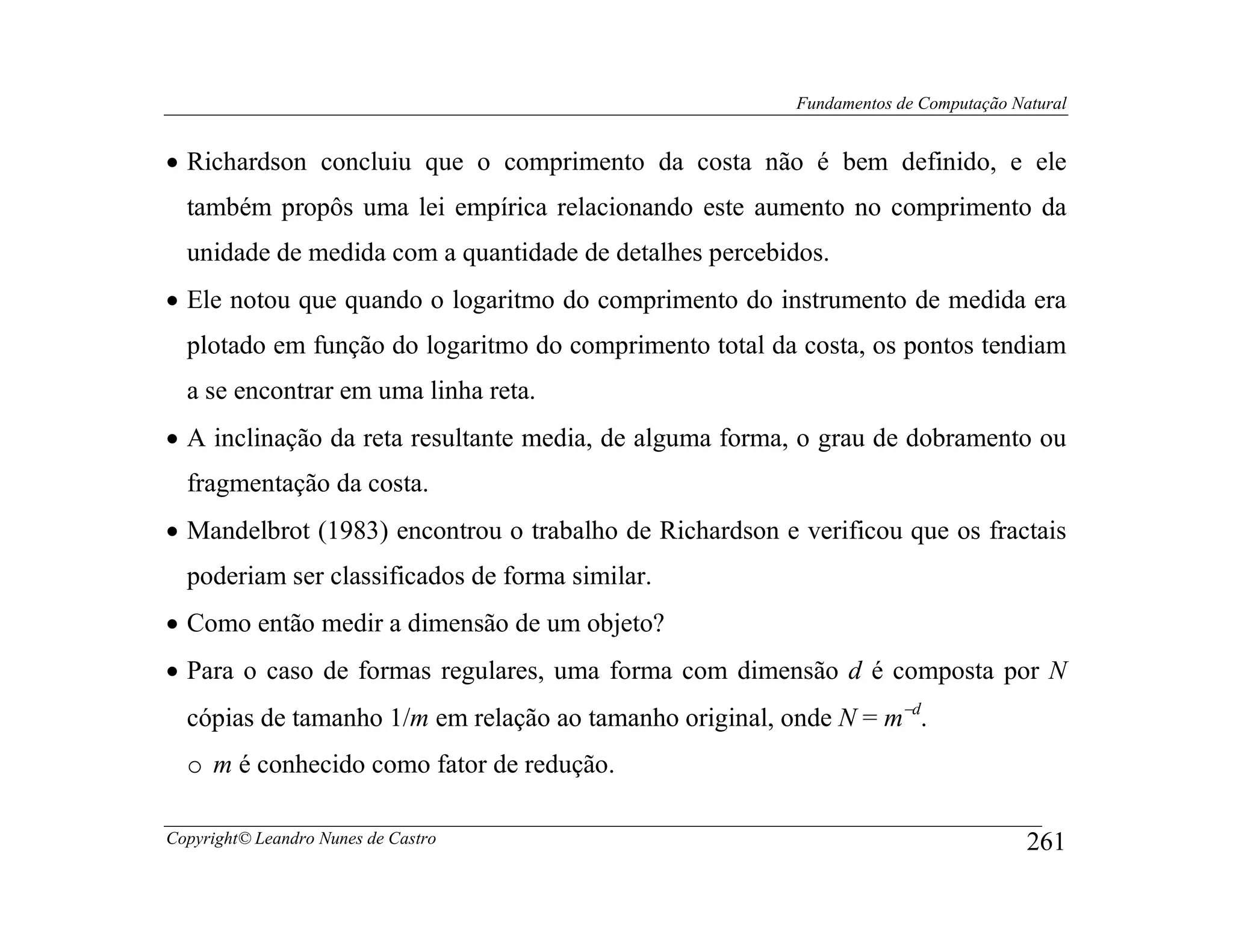 Fundamentos de Computação Natural


• Richardson concluiu que o comprimento da costa não é bem definido, e ele
  também propôs uma lei empírica relacionando este aumento no comprimento da
  unidade de medida com a quantidade de detalhes percebidos.
• Ele notou que quando o logaritmo do comprimento do instrumento de medida era
  plotado em função do logaritmo do comprimento total da costa, os pontos tendiam
  a se encontrar em uma linha reta.
• A inclinação da reta resultante media, de alguma forma, o grau de dobramento ou
  fragmentação da costa.
• Mandelbrot (1983) encontrou o trabalho de Richardson e verificou que os fractais
  poderiam ser classificados de forma similar.
• Como então medir a dimensão de um objeto?
• Para o caso de formas regulares, uma forma com dimensão d é composta por N
  cópias de tamanho 1/m em relação ao tamanho original, onde N = m−d.
  o m é conhecido como fator de redução.

Copyright© Leandro Nunes de Castro                                                   261
 
