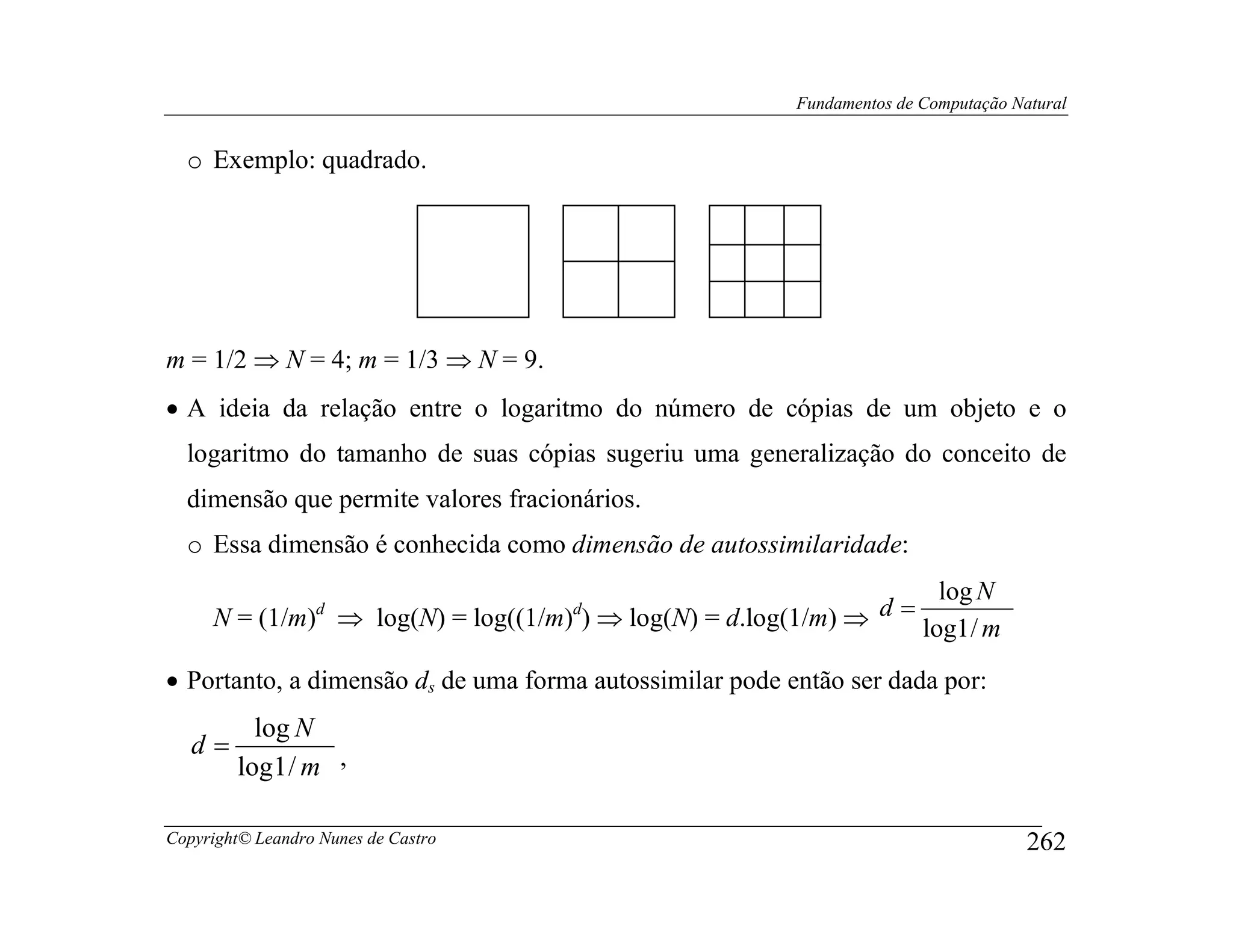 Fundamentos de Computação Natural


  o Exemplo: quadrado.




m = 1/2 ⇒ N = 4; m = 1/3 ⇒ N = 9.
• A ideia da relação entre o logaritmo do número de cópias de um objeto e o
  logaritmo do tamanho de suas cópias sugeriu uma generalização do conceito de
  dimensão que permite valores fracionários.
  o Essa dimensão é conhecida como dimensão de autossimilaridade:
                                                                   log N
     N = (1/m) ⇒ log(N) = log((1/m) ) ⇒ log(N) = d.log(1/m) ⇒
                  d                  d                        d=
                                                                 log1 / m
• Portanto, a dimensão ds de uma forma autossimilar pode então ser dada por:
          log N
   d=
        log1 / m ,

Copyright© Leandro Nunes de Castro                                                    262
 