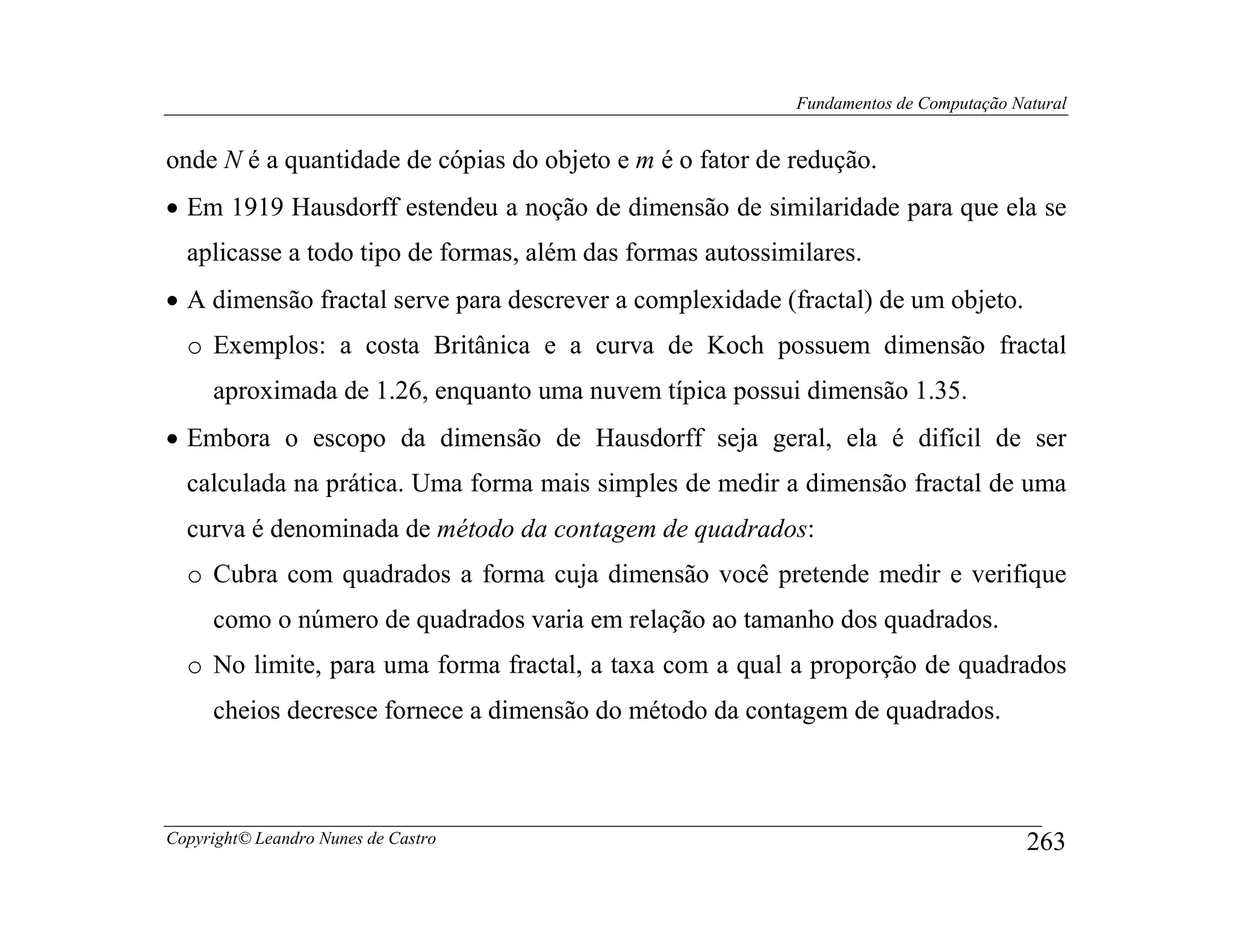 Fundamentos de Computação Natural


onde N é a quantidade de cópias do objeto e m é o fator de redução.
• Em 1919 Hausdorff estendeu a noção de dimensão de similaridade para que ela se
  aplicasse a todo tipo de formas, além das formas autossimilares.
• A dimensão fractal serve para descrever a complexidade (fractal) de um objeto.
  o Exemplos: a costa Britânica e a curva de Koch possuem dimensão fractal
     aproximada de 1.26, enquanto uma nuvem típica possui dimensão 1.35.
• Embora o escopo da dimensão de Hausdorff seja geral, ela é difícil de ser
  calculada na prática. Uma forma mais simples de medir a dimensão fractal de uma
  curva é denominada de método da contagem de quadrados:
  o Cubra com quadrados a forma cuja dimensão você pretende medir e verifique
     como o número de quadrados varia em relação ao tamanho dos quadrados.
  o No limite, para uma forma fractal, a taxa com a qual a proporção de quadrados
     cheios decresce fornece a dimensão do método da contagem de quadrados.



Copyright© Leandro Nunes de Castro                                                     263
 