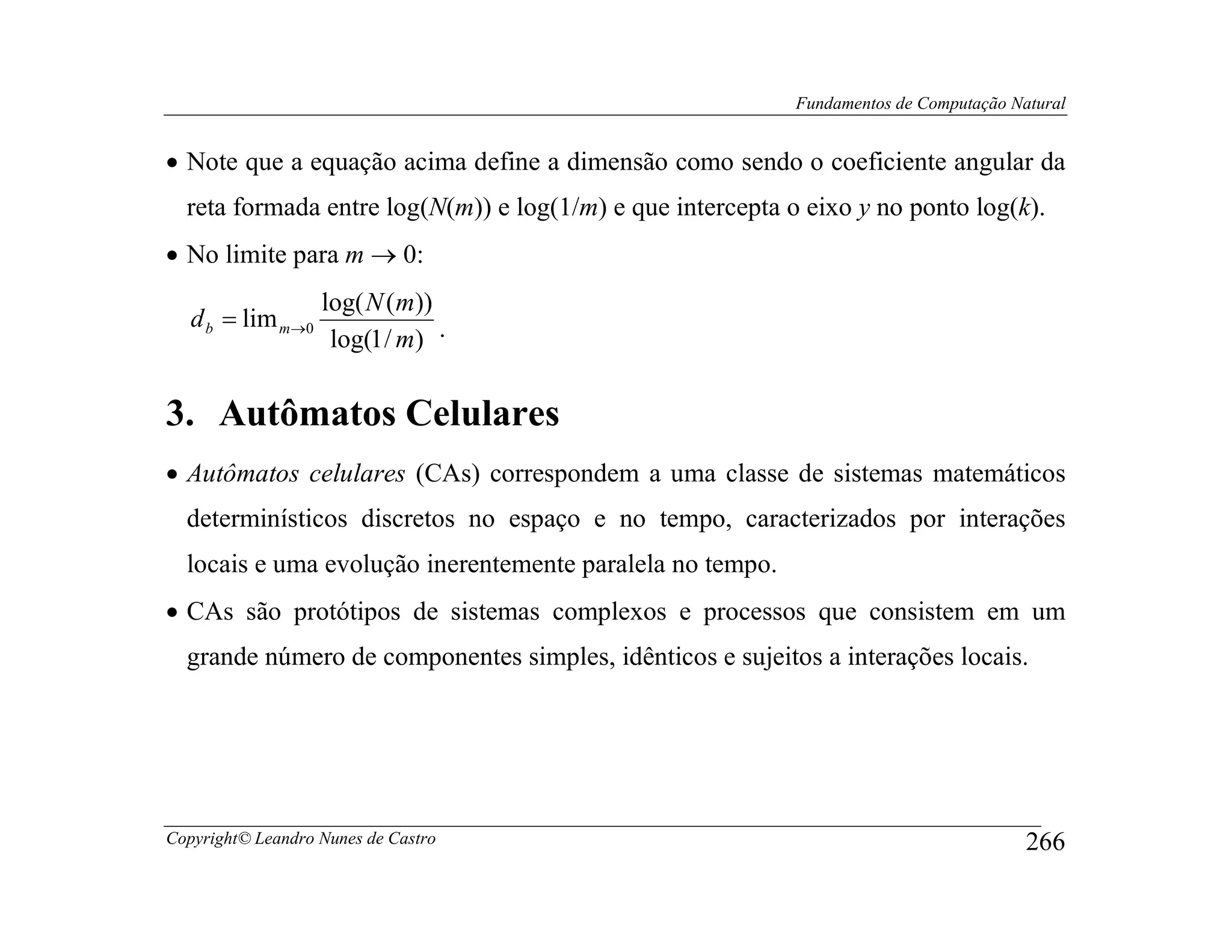 Fundamentos de Computação Natural


• Note que a equação acima define a dimensão como sendo o coeficiente angular da
  reta formada entre log(N(m)) e log(1/m) e que intercepta o eixo y no ponto log(k).
• No limite para m → 0:
                   log( N (m))
   d b = lim m→0
                    log(1 / m) .

3. Autômatos Celulares
• Autômatos celulares (CAs) correspondem a uma classe de sistemas matemáticos
  determinísticos discretos no espaço e no tempo, caracterizados por interações
  locais e uma evolução inerentemente paralela no tempo.
• CAs são protótipos de sistemas complexos e processos que consistem em um
  grande número de componentes simples, idênticos e sujeitos a interações locais.




Copyright© Leandro Nunes de Castro                                                      266
 