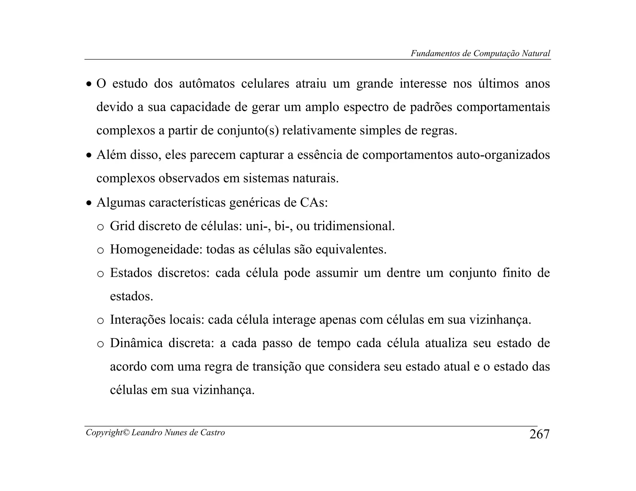 Fundamentos de Computação Natural


• O estudo dos autômatos celulares atraiu um grande interesse nos últimos anos
  devido a sua capacidade de gerar um amplo espectro de padrões comportamentais
  complexos a partir de conjunto(s) relativamente simples de regras.
• Além disso, eles parecem capturar a essência de comportamentos auto-organizados
  complexos observados em sistemas naturais.
• Algumas características genéricas de CAs:
  o Grid discreto de células: uni-, bi-, ou tridimensional.
  o Homogeneidade: todas as células são equivalentes.
  o Estados discretos: cada célula pode assumir um dentre um conjunto finito de
     estados.
  o Interações locais: cada célula interage apenas com células em sua vizinhança.
  o Dinâmica discreta: a cada passo de tempo cada célula atualiza seu estado de
     acordo com uma regra de transição que considera seu estado atual e o estado das
     células em sua vizinhança.


Copyright© Leandro Nunes de Castro                                                        267
 