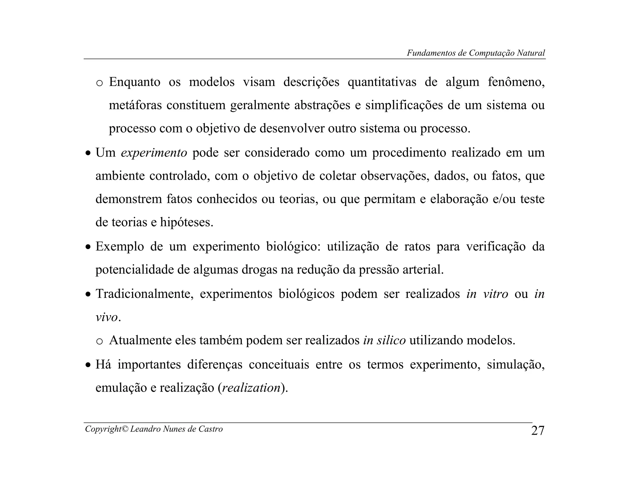 Fundamentos de Computação Natural


  o Enquanto os modelos visam descrições quantitativas de algum fenômeno,
     metáforas constituem geralmente abstrações e simplificações de um sistema ou
     processo com o objetivo de desenvolver outro sistema ou processo.
• Um experimento pode ser considerado como um procedimento realizado em um
  ambiente controlado, com o objetivo de coletar observações, dados, ou fatos, que
  demonstrem fatos conhecidos ou teorias, ou que permitam e elaboração e/ou teste
  de teorias e hipóteses.
• Exemplo de um experimento biológico: utilização de ratos para verificação da
  potencialidade de algumas drogas na redução da pressão arterial.
• Tradicionalmente, experimentos biológicos podem ser realizados in vitro ou in
  vivo.
  o Atualmente eles também podem ser realizados in silico utilizando modelos.
• Há importantes diferenças conceituais entre os termos experimento, simulação,
  emulação e realização (realization).

Copyright© Leandro Nunes de Castro                                                      27
 