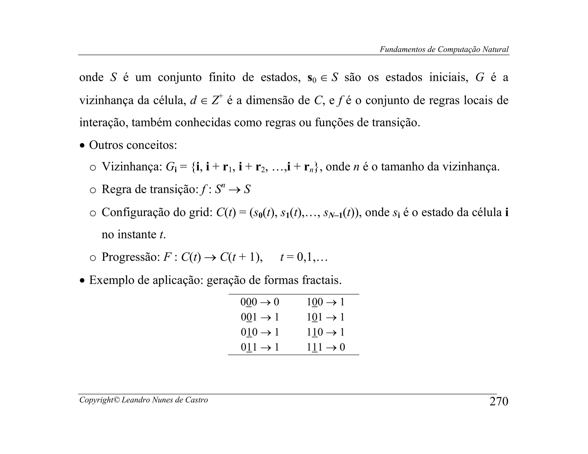 Fundamentos de Computação Natural


onde S é um conjunto finito de estados, s0 ∈ S são os estados iniciais, G é a
vizinhança da célula, d ∈ Z+ é a dimensão de C, e f é o conjunto de regras locais de
interação, também conhecidas como regras ou funções de transição.
• Outros conceitos:
  o Vizinhança: Gi = {i, i + r1, i + r2, …,i + rn}, onde n é o tamanho da vizinhança.
  o Regra de transição: f : Sn → S
  o Configuração do grid: C(t) = (s0(t), s1(t),…, sN−1(t)), onde si é o estado da célula i
                                                    −

     no instante t.
  o Progressão: F : C(t) → C(t + 1),           t = 0,1,…
• Exemplo de aplicação: geração de formas fractais.
                                     000 → 0       100 → 1
                                     001 → 1       101 → 1
                                     010 → 1       110 → 1
                                     011 → 1       111 → 0



Copyright© Leandro Nunes de Castro                                                        270
 