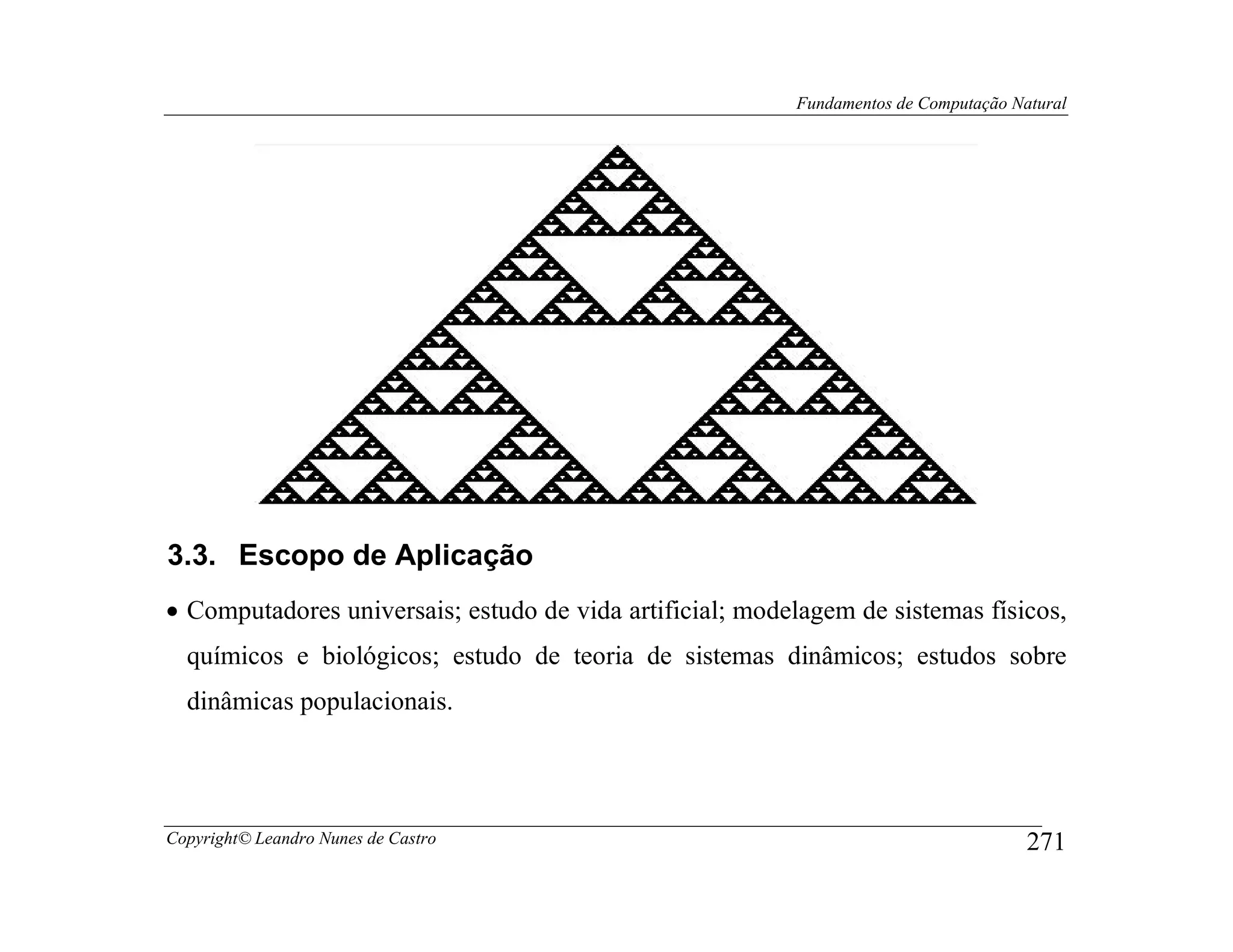 Fundamentos de Computação Natural




3.3. Escopo de Aplicação
• Computadores universais; estudo de vida artificial; modelagem de sistemas físicos,
  químicos e biológicos; estudo de teoria de sistemas dinâmicos; estudos sobre
  dinâmicas populacionais.




Copyright© Leandro Nunes de Castro                                                    271
 