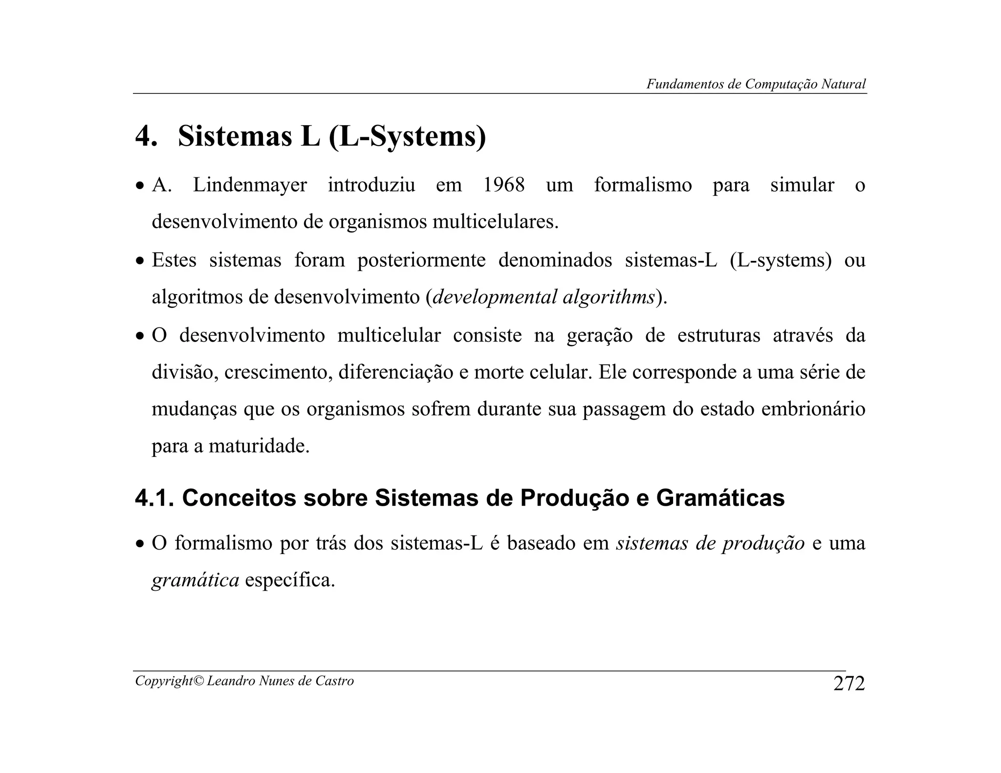 Fundamentos de Computação Natural



4. Sistemas L (L-Systems)
• A. Lindenmayer introduziu em 1968 um formalismo para simular o
  desenvolvimento de organismos multicelulares.
• Estes sistemas foram posteriormente denominados sistemas-L (L-systems) ou
  algoritmos de desenvolvimento (developmental algorithms).
• O desenvolvimento multicelular consiste na geração de estruturas através da
  divisão, crescimento, diferenciação e morte celular. Ele corresponde a uma série de
  mudanças que os organismos sofrem durante sua passagem do estado embrionário
  para a maturidade.

4.1. Conceitos sobre Sistemas de Produção e Gramáticas
• O formalismo por trás dos sistemas-L é baseado em sistemas de produção e uma
  gramática específica.



Copyright© Leandro Nunes de Castro                                                     272
 