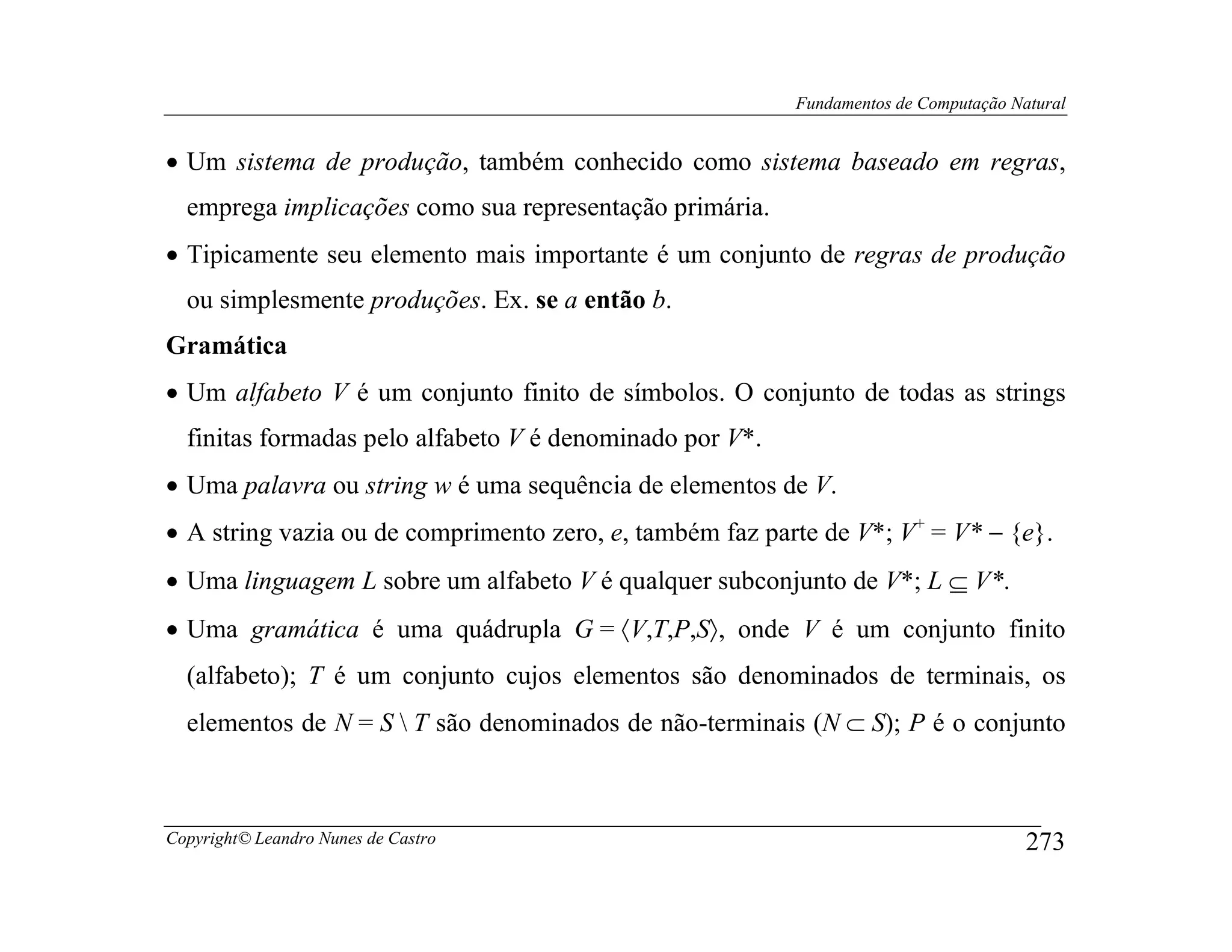 Fundamentos de Computação Natural


• Um sistema de produção, também conhecido como sistema baseado em regras,
  emprega implicações como sua representação primária.
• Tipicamente seu elemento mais importante é um conjunto de regras de produção
  ou simplesmente produções. Ex. se a então b.
Gramática
• Um alfabeto V é um conjunto finito de símbolos. O conjunto de todas as strings
  finitas formadas pelo alfabeto V é denominado por V*.
• Uma palavra ou string w é uma sequência de elementos de V.
• A string vazia ou de comprimento zero, e, também faz parte de V*; V+ = V* − {e}.
• Uma linguagem L sobre um alfabeto V é qualquer subconjunto de V*; L ⊆ V*.
• Uma gramática é uma quádrupla G = 〈V,T,P,S〉, onde V é um conjunto finito
  (alfabeto); T é um conjunto cujos elementos são denominados de terminais, os
  elementos de N = S  T são denominados de não-terminais (N ⊂ S); P é o conjunto



Copyright© Leandro Nunes de Castro                                                    273
 