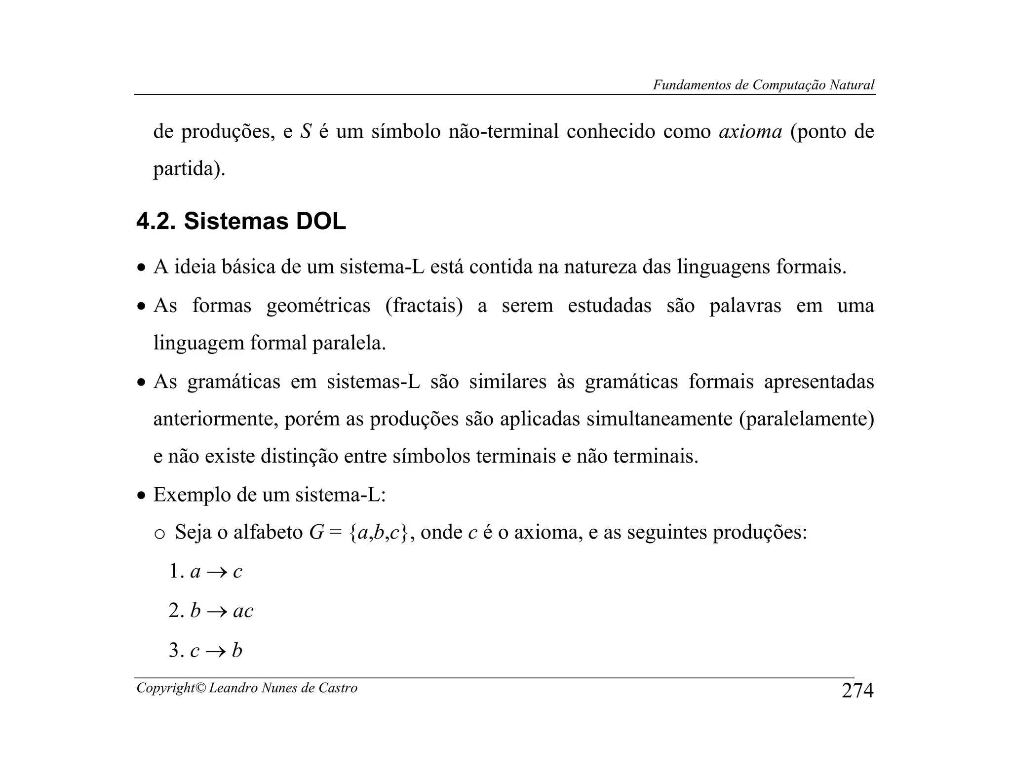 Fundamentos de Computação Natural


  de produções, e S é um símbolo não-terminal conhecido como axioma (ponto de
  partida).

4.2. Sistemas DOL
• A ideia básica de um sistema-L está contida na natureza das linguagens formais.
• As formas geométricas (fractais) a serem estudadas são palavras em uma
  linguagem formal paralela.
• As gramáticas em sistemas-L são similares às gramáticas formais apresentadas
  anteriormente, porém as produções são aplicadas simultaneamente (paralelamente)
  e não existe distinção entre símbolos terminais e não terminais.
• Exemplo de um sistema-L:
  o Seja o alfabeto G = {a,b,c}, onde c é o axioma, e as seguintes produções:
    1. a → c
    2. b → ac
    3. c → b
Copyright© Leandro Nunes de Castro                                                      274
 