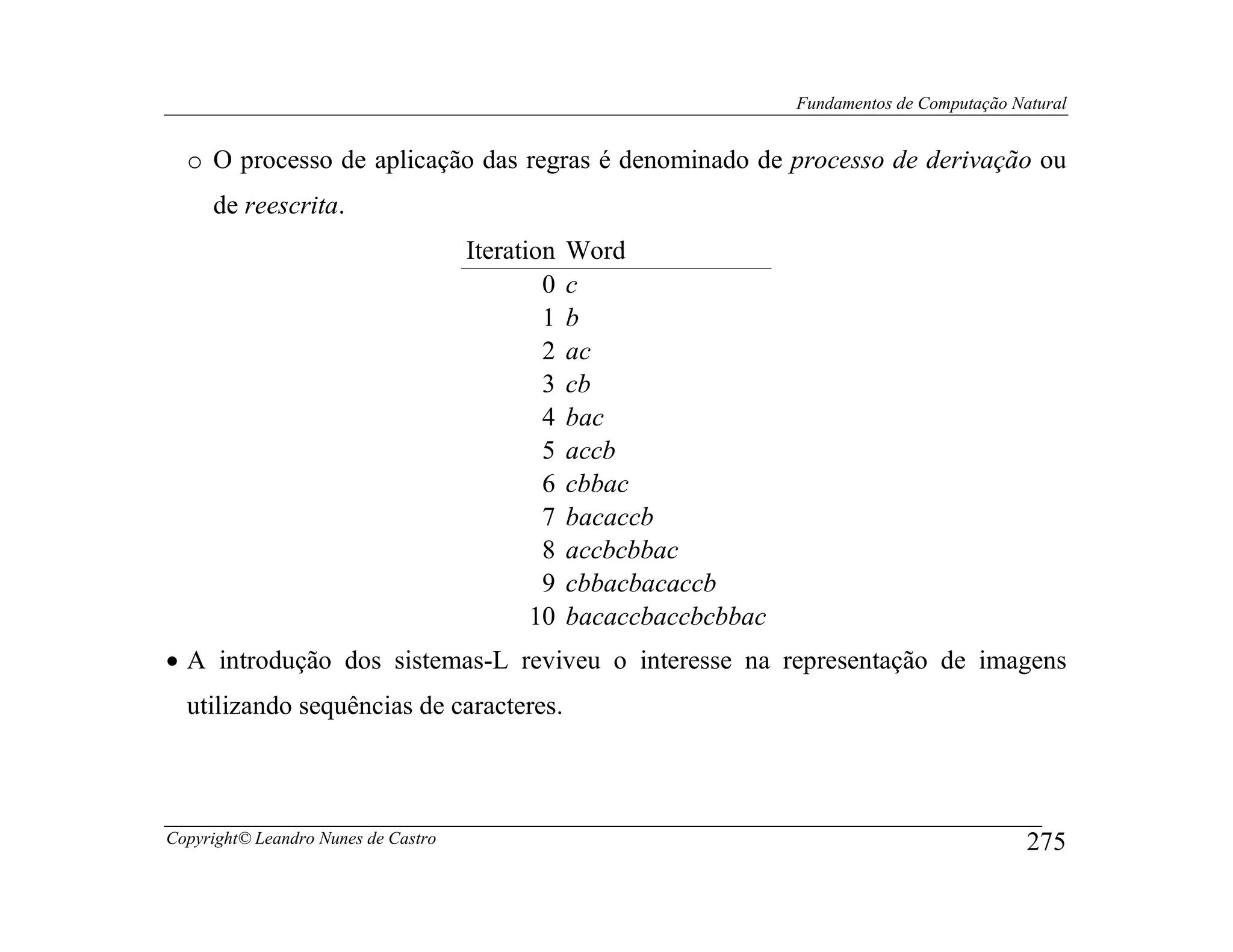 Fundamentos de Computação Natural


  o O processo de aplicação das regras é denominado de processo de derivação ou
     de reescrita.
                                     Iteration   Word
                                             0   c
                                             1   b
                                             2   ac
                                             3   cb
                                             4   bac
                                             5   accb
                                             6   cbbac
                                             7   bacaccb
                                             8   accbcbbac
                                             9   cbbacbacaccb
                                            10   bacaccbaccbcbbac
• A introdução dos sistemas-L reviveu o interesse na representação de imagens
  utilizando sequências de caracteres.



Copyright© Leandro Nunes de Castro                                                              275
 