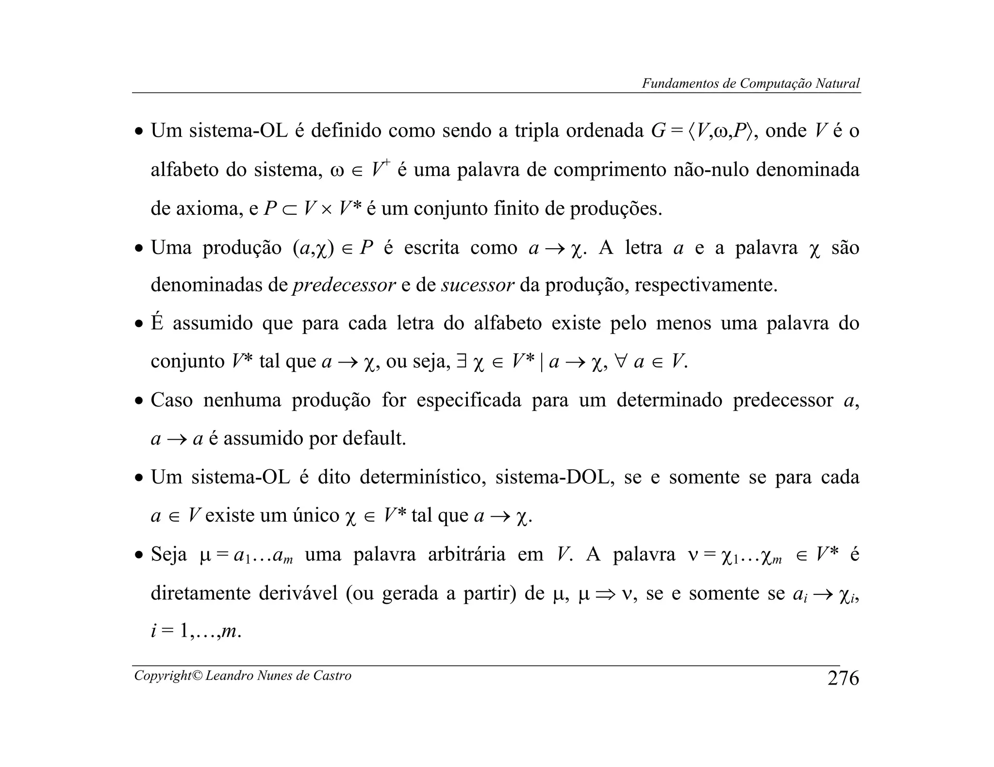 Fundamentos de Computação Natural


• Um sistema-OL é definido como sendo a tripla ordenada G = 〈V,ω,P〉, onde V é o
  alfabeto do sistema, ω ∈ V+ é uma palavra de comprimento não-nulo denominada
  de axioma, e P ⊂ V × V* é um conjunto finito de produções.
• Uma produção (a,χ) ∈ P é escrita como a → χ. A letra a e a palavra χ são
  denominadas de predecessor e de sucessor da produção, respectivamente.
• É assumido que para cada letra do alfabeto existe pelo menos uma palavra do
  conjunto V* tal que a → χ, ou seja, ∃ χ ∈ V* | a → χ, ∀ a ∈ V.
• Caso nenhuma produção for especificada para um determinado predecessor a,
  a → a é assumido por default.
• Um sistema-OL é dito determinístico, sistema-DOL, se e somente se para cada
  a ∈ V existe um único χ ∈ V* tal que a → χ.
• Seja µ = a1…am uma palavra arbitrária em V. A palavra ν = χ1…χm ∈ V* é
  diretamente derivável (ou gerada a partir) de µ, µ ⇒ ν, se e somente se ai → χi,
  i = 1,…,m.

Copyright© Leandro Nunes de Castro                                                    276
 