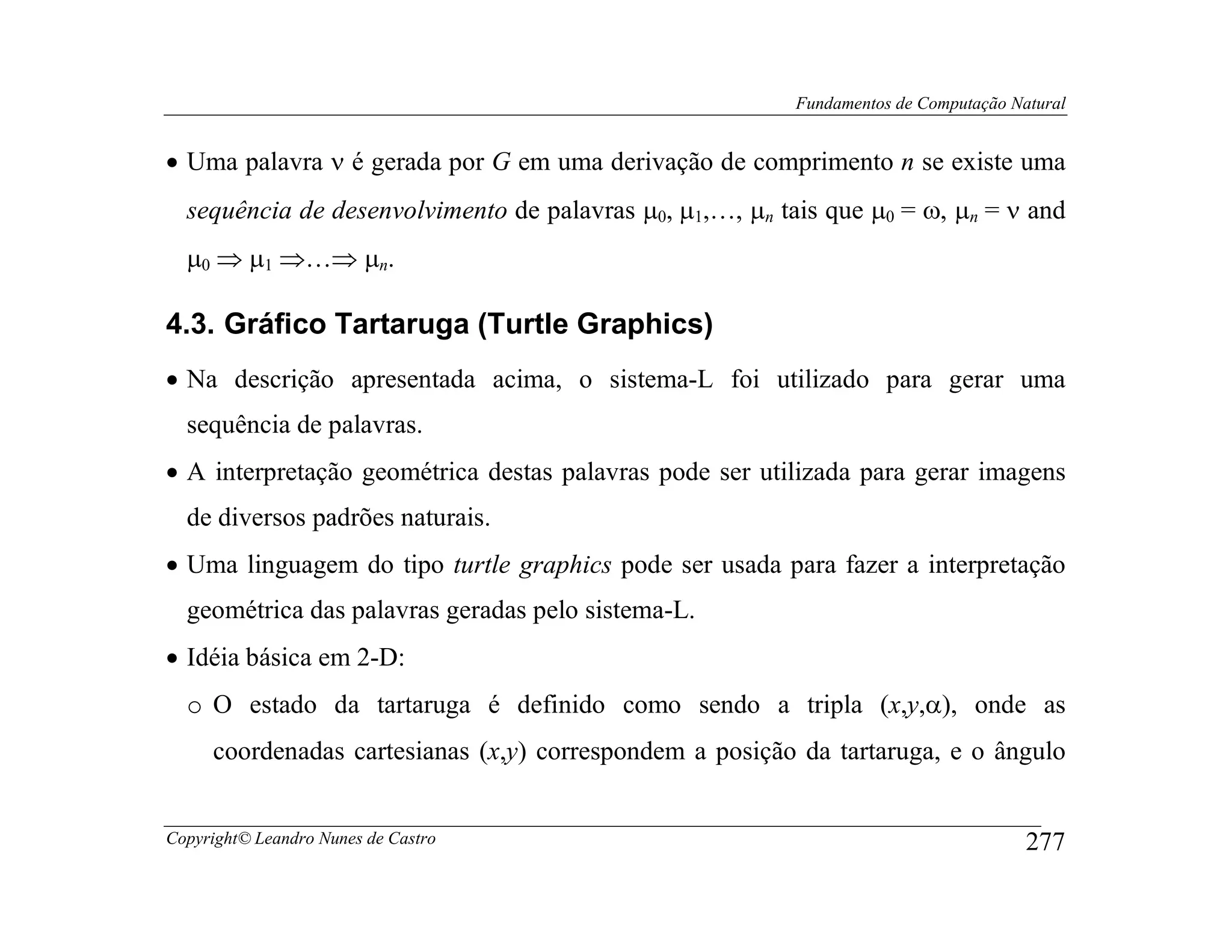 Fundamentos de Computação Natural


• Uma palavra ν é gerada por G em uma derivação de comprimento n se existe uma
  sequência de desenvolvimento de palavras µ0, µ1,…, µn tais que µ0 = ω, µn = ν and
  µ0 ⇒ µ1 ⇒…⇒ µn.

4.3. Gráfico Tartaruga (Turtle Graphics)
• Na descrição apresentada acima, o sistema-L foi utilizado para gerar uma
  sequência de palavras.
• A interpretação geométrica destas palavras pode ser utilizada para gerar imagens
  de diversos padrões naturais.
• Uma linguagem do tipo turtle graphics pode ser usada para fazer a interpretação
  geométrica das palavras geradas pelo sistema-L.
• Idéia básica em 2-D:
  o O estado da tartaruga é definido como sendo a tripla (x,y,α), onde as
     coordenadas cartesianas (x,y) correspondem a posição da tartaruga, e o ângulo


Copyright© Leandro Nunes de Castro                                                    277
 