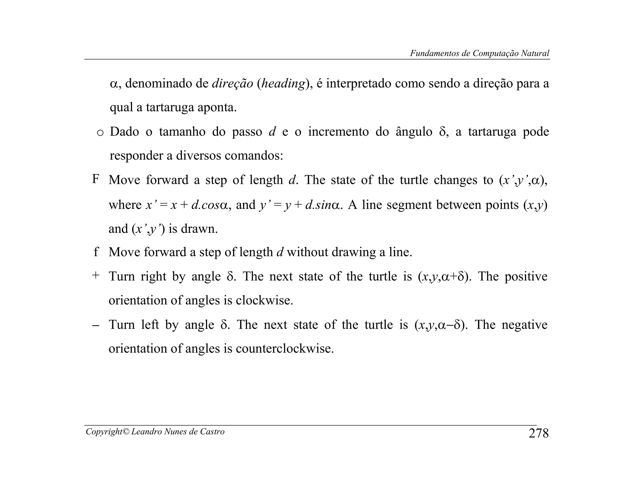 Fundamentos de Computação Natural


     α, denominado de direção (heading), é interpretado como sendo a direção para a
     qual a tartaruga aponta.
  o Dado o tamanho do passo d e o incremento do ângulo δ, a tartaruga pode
     responder a diversos comandos:
 F Move forward a step of length d. The state of the turtle changes to (x’,y’,α),
     where x’ = x + d.cosα, and y’ = y + d.sinα. A line segment between points (x,y)
     and (x’,y’) is drawn.
 f Move forward a step of length d without drawing a line.
 + Turn right by angle δ. The next state of the turtle is (x,y,α+δ). The positive
     orientation of angles is clockwise.
 − Turn left by angle δ. The next state of the turtle is (x,y,α−δ). The negative
     orientation of angles is counterclockwise.




Copyright© Leandro Nunes de Castro                                                     278
 