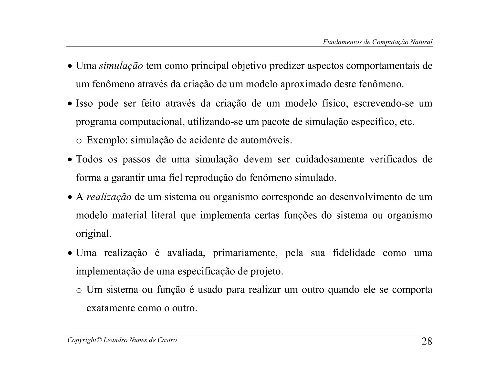 Fundamentos de Computação Natural


• Uma simulação tem como principal objetivo predizer aspectos comportamentais de
  um fenômeno através da criação de um modelo aproximado deste fenômeno.
• Isso pode ser feito através da criação de um modelo físico, escrevendo-se um
  programa computacional, utilizando-se um pacote de simulação específico, etc.
  o Exemplo: simulação de acidente de automóveis.
• Todos os passos de uma simulação devem ser cuidadosamente verificados de
  forma a garantir uma fiel reprodução do fenômeno simulado.
• A realização de um sistema ou organismo corresponde ao desenvolvimento de um
  modelo material literal que implementa certas funções do sistema ou organismo
  original.
• Uma realização é avaliada, primariamente, pela sua fidelidade como uma
  implementação de uma especificação de projeto.
  o Um sistema ou função é usado para realizar um outro quando ele se comporta
     exatamente como o outro.

Copyright© Leandro Nunes de Castro                                                     28
 