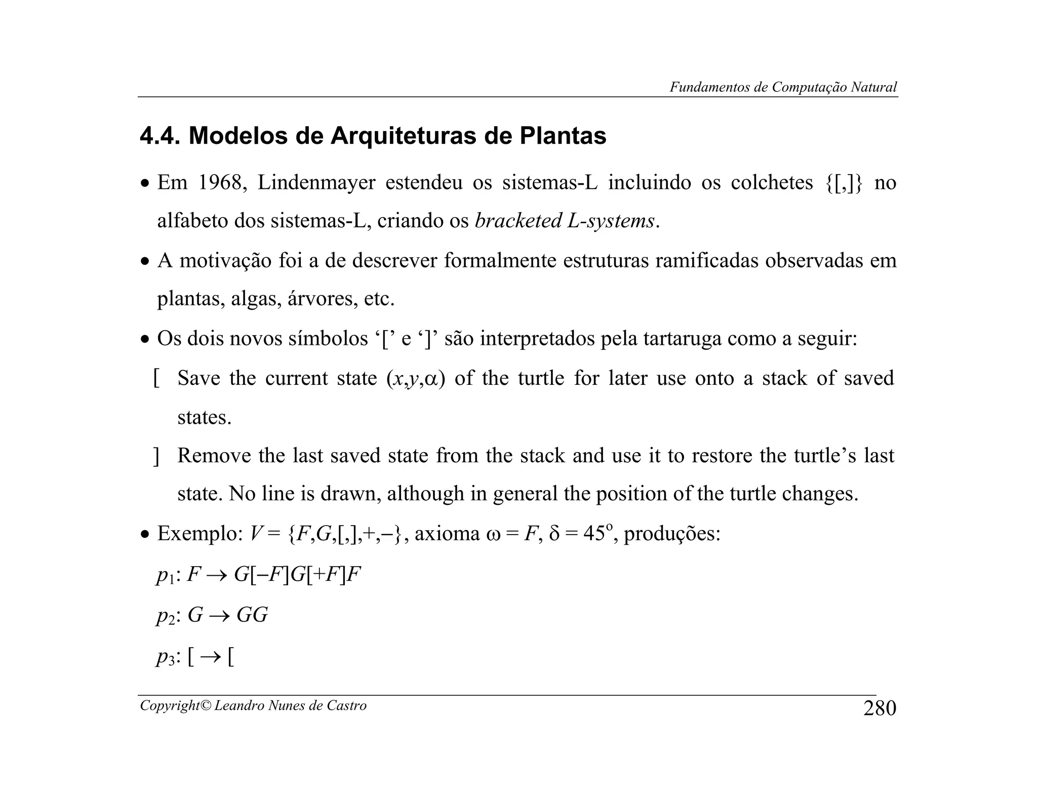 Fundamentos de Computação Natural


4.4. Modelos de Arquiteturas de Plantas
• Em 1968, Lindenmayer estendeu os sistemas-L incluindo os colchetes {[,]} no
  alfabeto dos sistemas-L, criando os bracketed L-systems.
• A motivação foi a de descrever formalmente estruturas ramificadas observadas em
  plantas, algas, árvores, etc.
• Os dois novos símbolos ‘[’ e ‘]’ são interpretados pela tartaruga como a seguir:
 [ Save the current state (x,y,α) of the turtle for later use onto a stack of saved
     states.
 ] Remove the last saved state from the stack and use it to restore the turtle’s last
     state. No line is drawn, although in general the position of the turtle changes.
• Exemplo: V = {F,G,[,],+,−}, axioma ω = F, δ = 45o, produções:
  p1: F → G[−F]G[+F]F
  p2: G → GG
  p3: [ → [

Copyright© Leandro Nunes de Castro                                                        280
 