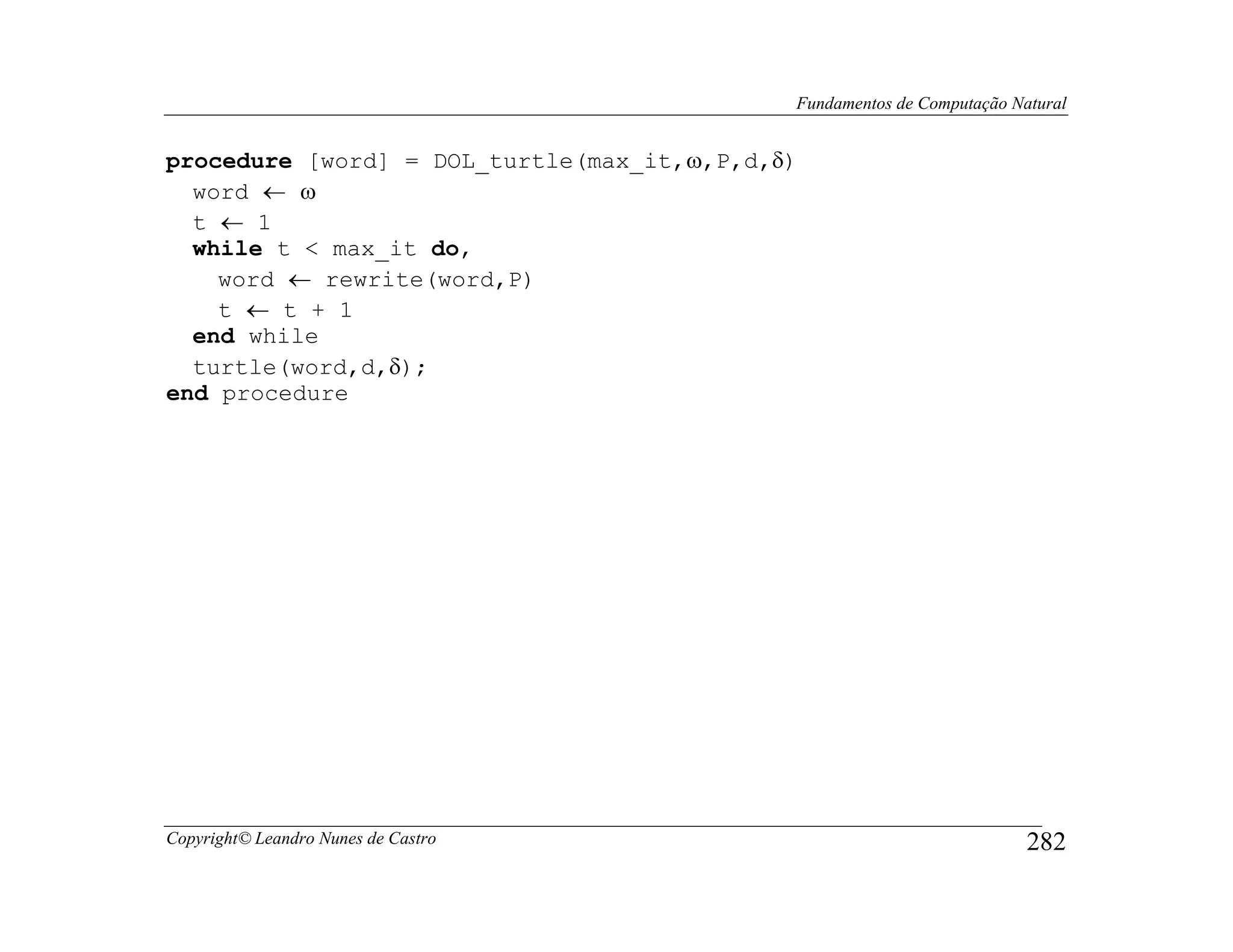 Fundamentos de Computação Natural


procedure [word] = DOL_turtle(max_it,ω,P,d,δ)
  word ← ω
  t ← 1
  while t < max_it do,
    word ← rewrite(word,P)
    t ← t + 1
  end while
  turtle(word,d,δ);
end procedure




Copyright© Leandro Nunes de Castro                                      282
 