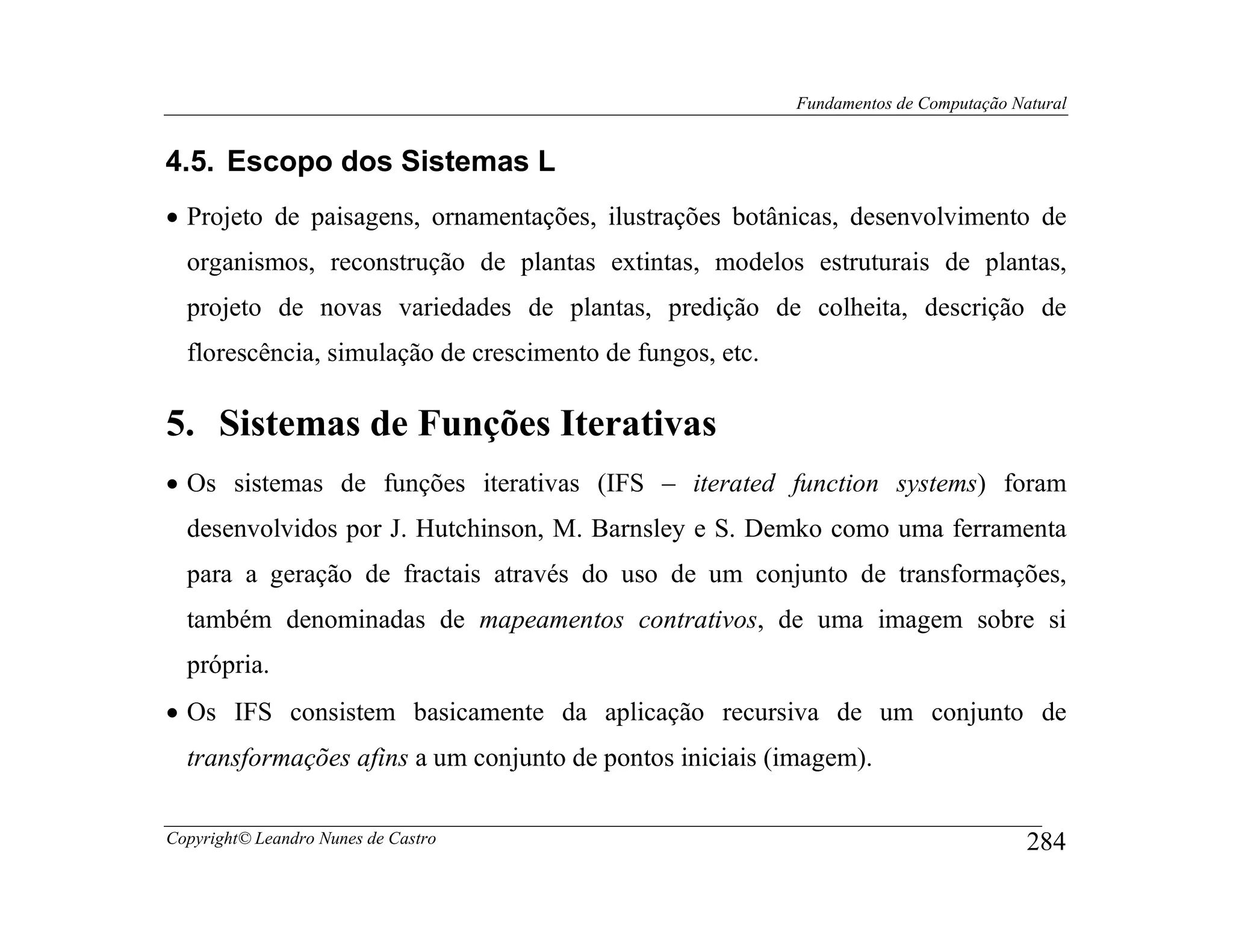 Fundamentos de Computação Natural


4.5. Escopo dos Sistemas L
• Projeto de paisagens, ornamentações, ilustrações botânicas, desenvolvimento de
  organismos, reconstrução de plantas extintas, modelos estruturais de plantas,
  projeto de novas variedades de plantas, predição de colheita, descrição de
  florescência, simulação de crescimento de fungos, etc.

5. Sistemas de Funções Iterativas
• Os sistemas de funções iterativas (IFS – iterated function systems) foram
  desenvolvidos por J. Hutchinson, M. Barnsley e S. Demko como uma ferramenta
  para a geração de fractais através do uso de um conjunto de transformações,
  também denominadas de mapeamentos contrativos, de uma imagem sobre si
  própria.
• Os IFS consistem basicamente da aplicação recursiva de um conjunto de
  transformações afins a um conjunto de pontos iniciais (imagem).

Copyright© Leandro Nunes de Castro                                                     284
 