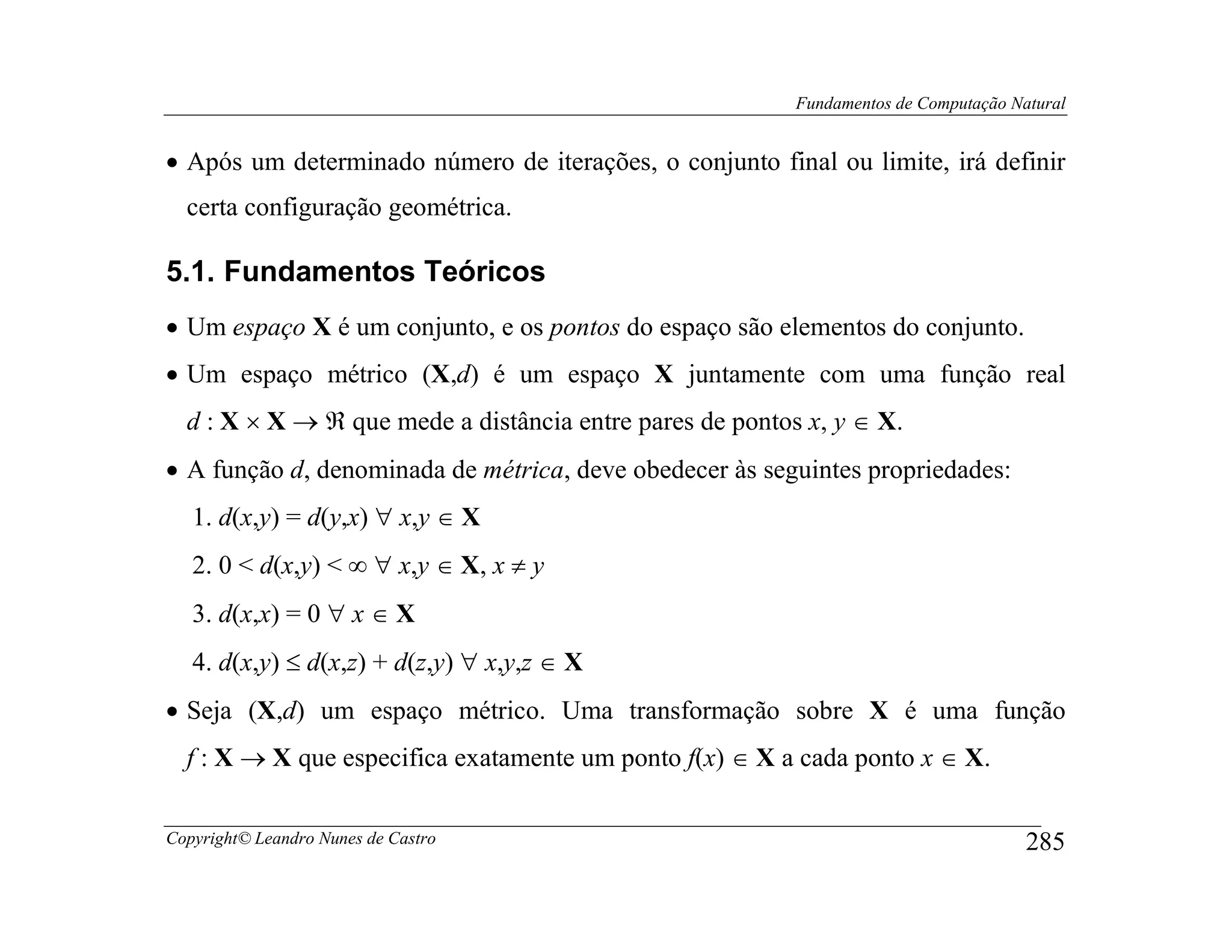 Fundamentos de Computação Natural


• Após um determinado número de iterações, o conjunto final ou limite, irá definir
  certa configuração geométrica.

5.1. Fundamentos Teóricos
• Um espaço X é um conjunto, e os pontos do espaço são elementos do conjunto.
• Um espaço métrico (X,d) é um espaço X juntamente com uma função real
  d : X × X → ℜ que mede a distância entre pares de pontos x, y ∈ X.
• A função d, denominada de métrica, deve obedecer às seguintes propriedades:
   1. d(x,y) = d(y,x) ∀ x,y ∈ X
   2. 0 < d(x,y) < ∞ ∀ x,y ∈ X, x ≠ y
   3. d(x,x) = 0 ∀ x ∈ X
   4. d(x,y) ≤ d(x,z) + d(z,y) ∀ x,y,z ∈ X
• Seja (X,d) um espaço métrico. Uma transformação sobre X é uma função
  f : X → X que especifica exatamente um ponto f(x) ∈ X a cada ponto x ∈ X.

Copyright© Leandro Nunes de Castro                                                    285
 