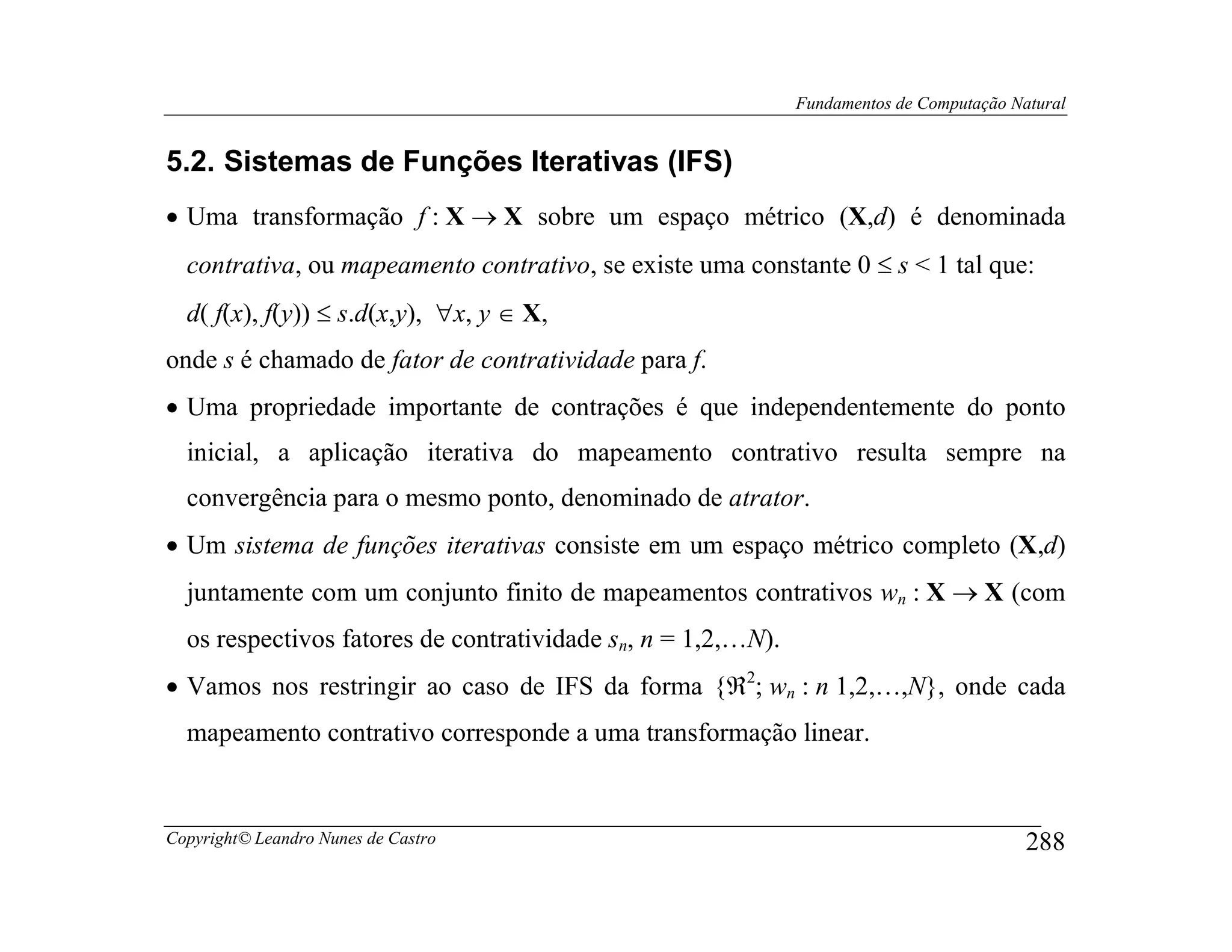 Fundamentos de Computação Natural


5.2. Sistemas de Funções Iterativas (IFS)
• Uma transformação f : X → X sobre um espaço métrico (X,d) é denominada
  contrativa, ou mapeamento contrativo, se existe uma constante 0 ≤ s < 1 tal que:
  d( f(x), f(y)) ≤ s.d(x,y), ∀x, y ∈ X,
onde s é chamado de fator de contratividade para f.
• Uma propriedade importante de contrações é que independentemente do ponto
  inicial, a aplicação iterativa do mapeamento contrativo resulta sempre na
  convergência para o mesmo ponto, denominado de atrator.
• Um sistema de funções iterativas consiste em um espaço métrico completo (X,d)
  juntamente com um conjunto finito de mapeamentos contrativos wn : X → X (com
  os respectivos fatores de contratividade sn, n = 1,2,…N).
• Vamos nos restringir ao caso de IFS da forma {ℜ2; wn : n 1,2,…,N}, onde cada
  mapeamento contrativo corresponde a uma transformação linear.


Copyright© Leandro Nunes de Castro                                                        288
 