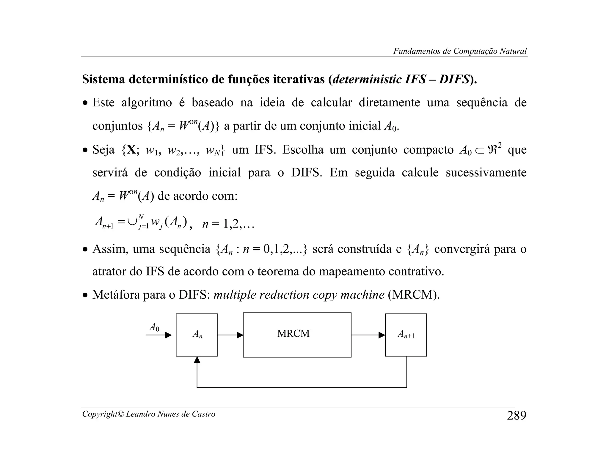 Fundamentos de Computação Natural


Sistema determinístico de funções iterativas (deterministic IFS – DIFS).
• Este algoritmo é baseado na ideia de calcular diretamente uma sequência de
  conjuntos {An = Wοn(A)} a partir de um conjunto inicial A0.
• Seja {X; w1, w2,…, wN} um IFS. Escolha um conjunto compacto A0 ⊂ ℜ2 que
  servirá de condição inicial para o DIFS. Em seguida calcule sucessivamente
  An = Wοn(A) de acordo com:
   An+1 = ∪ N=1 w j ( An ) , n = 1,2,…
            j


• Assim, uma sequência {An : n = 0,1,2,...} será construída e {An} convergirá para o
  atrator do IFS de acordo com o teorema do mapeamento contrativo.
• Metáfora para o DIFS: multiple reduction copy machine (MRCM).

                 A0
                            An           MRCM               An+1




Copyright© Leandro Nunes de Castro                                                     289
 