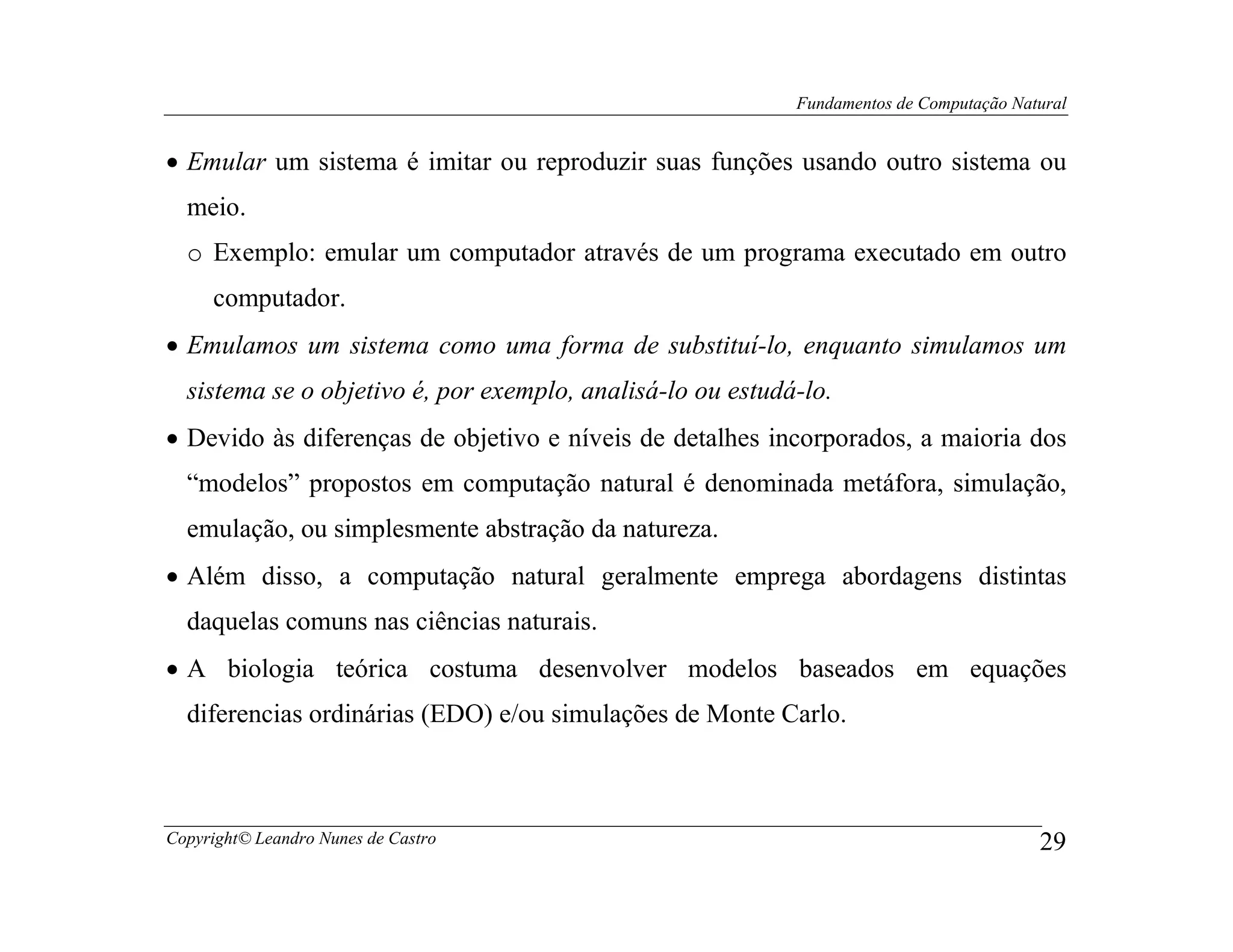 Fundamentos de Computação Natural


• Emular um sistema é imitar ou reproduzir suas funções usando outro sistema ou
  meio.
  o Exemplo: emular um computador através de um programa executado em outro
     computador.
• Emulamos um sistema como uma forma de substituí-lo, enquanto simulamos um
  sistema se o objetivo é, por exemplo, analisá-lo ou estudá-lo.
• Devido às diferenças de objetivo e níveis de detalhes incorporados, a maioria dos
  “modelos” propostos em computação natural é denominada metáfora, simulação,
  emulação, ou simplesmente abstração da natureza.
• Além disso, a computação natural geralmente emprega abordagens distintas
  daquelas comuns nas ciências naturais.
• A biologia teórica costuma desenvolver modelos baseados em equações
  diferencias ordinárias (EDO) e/ou simulações de Monte Carlo.



Copyright© Leandro Nunes de Castro                                                       29
 