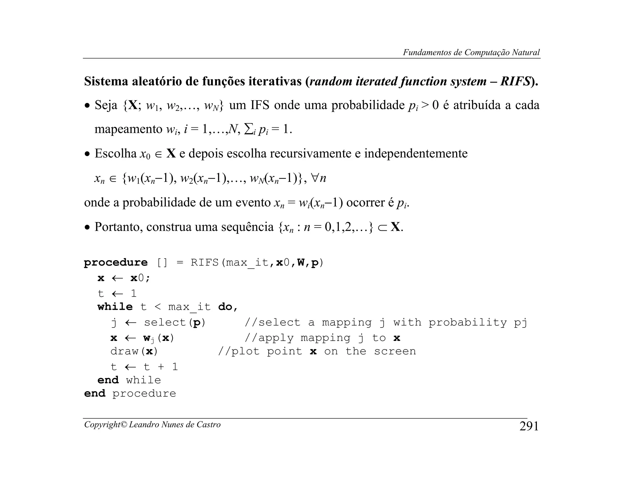 Fundamentos de Computação Natural


Sistema aleatório de funções iterativas (random iterated function system – RIFS).
• Seja {X; w1, w2,…, wN} um IFS onde uma probabilidade pi > 0 é atribuída a cada
  mapeamento wi, i = 1,…,N, ∑i pi = 1.
• Escolha x0 ∈ X e depois escolha recursivamente e independentemente
  xn ∈ {w1(xn−1), w2(xn−1),…, wN(xn−1)}, ∀n
onde a probabilidade de um evento xn = wi(xn−1) ocorrer é pi.
• Portanto, construa uma sequência {xn : n = 0,1,2,…} ⊂ X.

procedure [] = RIFS(max_it,x0,W,p)
  x ← x0;
  t ← 1
  while t < max_it do,
    j ← select(p)      //select a mapping j with probability pj
    x ← wj(x)          //apply mapping j to x
    draw(x)        //plot point x on the screen
    t ← t + 1
  end while
end procedure

Copyright© Leandro Nunes de Castro                                                     291
 