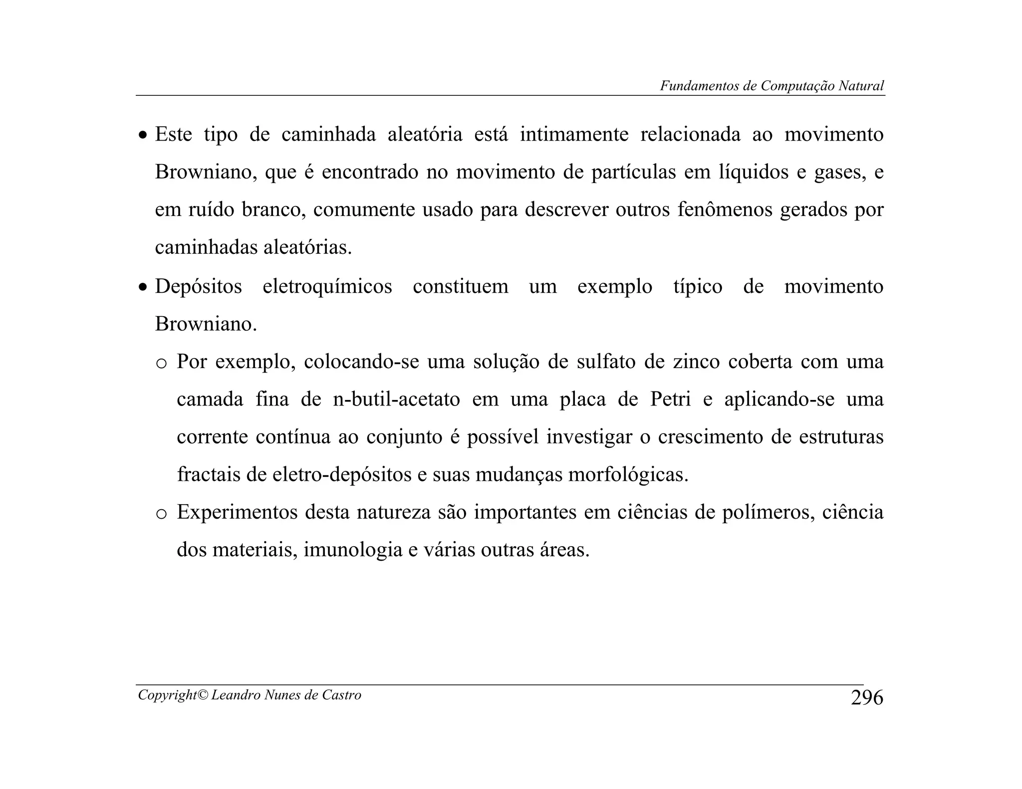 Fundamentos de Computação Natural


• Este tipo de caminhada aleatória está intimamente relacionada ao movimento
  Browniano, que é encontrado no movimento de partículas em líquidos e gases, e
  em ruído branco, comumente usado para descrever outros fenômenos gerados por
  caminhadas aleatórias.
• Depósitos eletroquímicos constituem um exemplo típico de movimento
  Browniano.
  o Por exemplo, colocando-se uma solução de sulfato de zinco coberta com uma
     camada fina de n-butil-acetato em uma placa de Petri e aplicando-se uma
     corrente contínua ao conjunto é possível investigar o crescimento de estruturas
     fractais de eletro-depósitos e suas mudanças morfológicas.
  o Experimentos desta natureza são importantes em ciências de polímeros, ciência
     dos materiais, imunologia e várias outras áreas.




Copyright© Leandro Nunes de Castro                                                     296
 