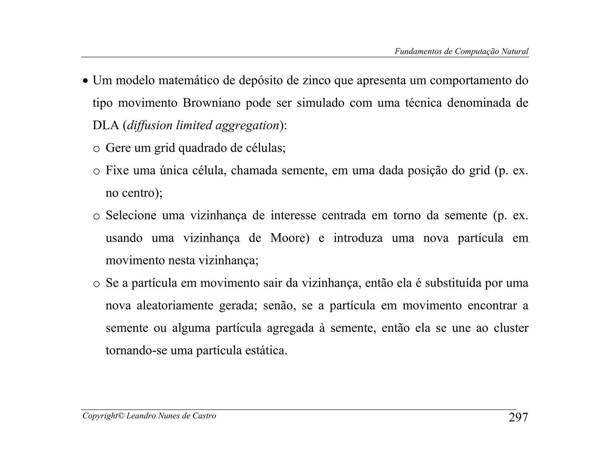 Fundamentos de Computação Natural


• Um modelo matemático de depósito de zinco que apresenta um comportamento do
  tipo movimento Browniano pode ser simulado com uma técnica denominada de
  DLA (diffusion limited aggregation):
  o Gere um grid quadrado de células;
  o Fixe uma única célula, chamada semente, em uma dada posição do grid (p. ex.
     no centro);
  o Selecione uma vizinhança de interesse centrada em torno da semente (p. ex.
     usando uma vizinhança de Moore) e introduza uma nova partícula em
     movimento nesta vizinhança;
  o Se a partícula em movimento sair da vizinhança, então ela é substituída por uma
     nova aleatoriamente gerada; senão, se a partícula em movimento encontrar a
     semente ou alguma partícula agregada à semente, então ela se une ao cluster
     tornando-se uma partícula estática.



Copyright© Leandro Nunes de Castro                                                    297
 