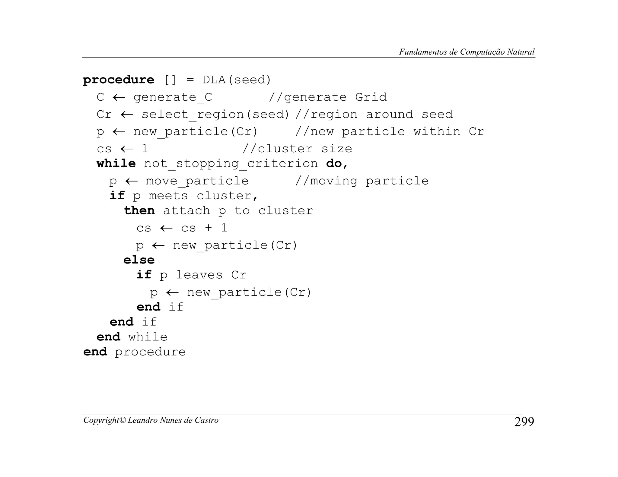 Fundamentos de Computação Natural


procedure [] = DLA(seed)
  C ← generate_C        //generate Grid
  Cr ← select_region(seed) //region around seed
  p ← new_particle(Cr)      //new particle within Cr
  cs ← 1             //cluster size
  while not_stopping_criterion do,
    p ← move_particle       //moving particle
    if p meets cluster,
      then attach p to cluster
        cs ← cs + 1
        p ← new_particle(Cr)
      else
        if p leaves Cr
          p ← new_particle(Cr)
        end if
    end if
  end while
end procedure




Copyright© Leandro Nunes de Castro                                  299
 
