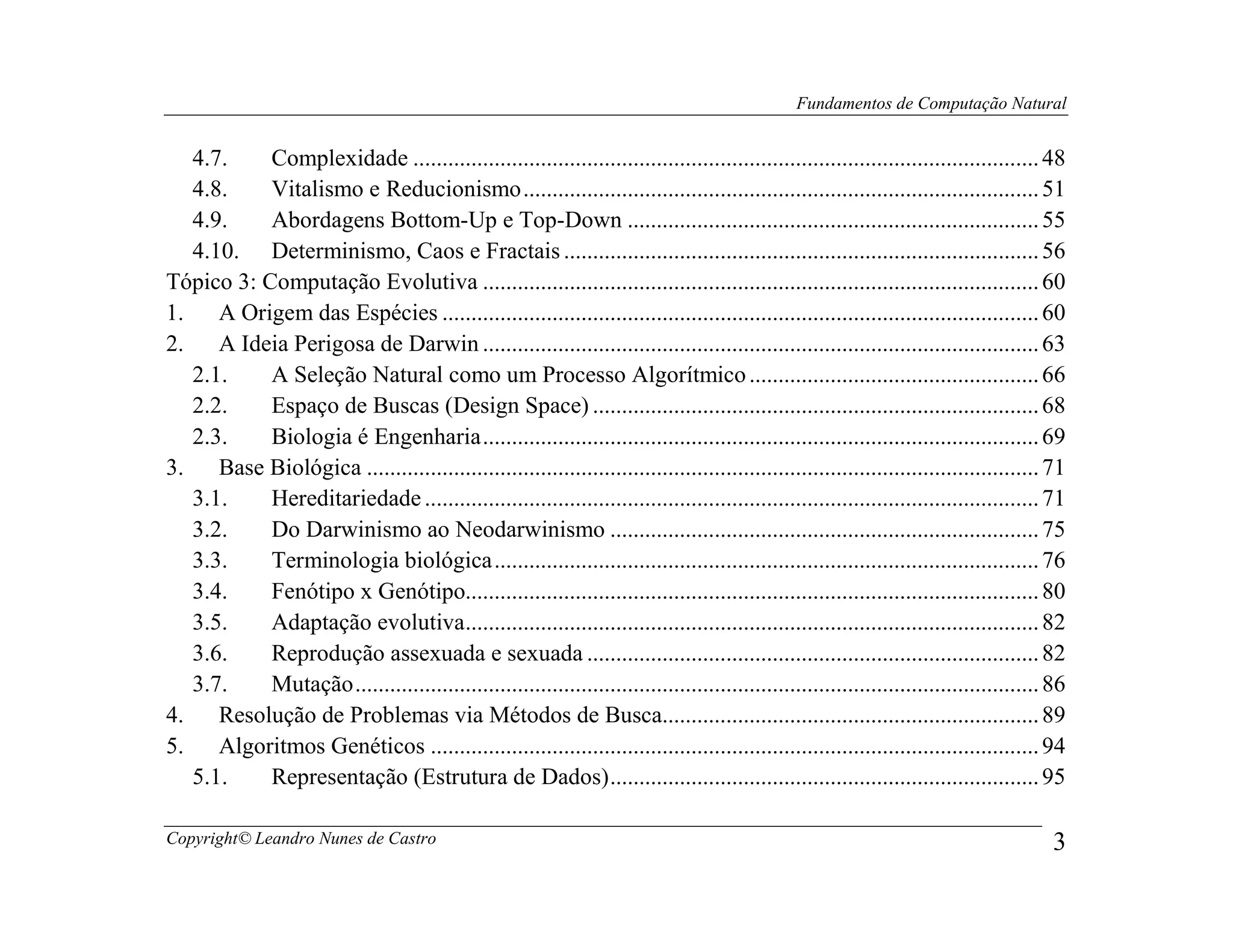 Fundamentos de Computação Natural


   4.7.    Complexidade ............................................................................................................ 48
   4.8.    Vitalismo e Reducionismo ......................................................................................... 51
   4.9.    Abordagens Bottom-Up e Top-Down ....................................................................... 55
   4.10. Determinismo, Caos e Fractais .................................................................................. 56
Tópico 3: Computação Evolutiva ................................................................................................ 60
1.    A Origem das Espécies ....................................................................................................... 60
2.    A Ideia Perigosa de Darwin ................................................................................................ 63
   2.1.    A Seleção Natural como um Processo Algorítmico .................................................. 66
   2.2.    Espaço de Buscas (Design Space) ............................................................................. 68
   2.3.    Biologia é Engenharia ................................................................................................ 69
3.    Base Biológica .................................................................................................................... 71
   3.1.    Hereditariedade .......................................................................................................... 71
   3.2.    Do Darwinismo ao Neodarwinismo .......................................................................... 75
   3.3.    Terminologia biológica .............................................................................................. 76
   3.4.    Fenótipo x Genótipo................................................................................................... 80
   3.5.    Adaptação evolutiva................................................................................................... 82
   3.6.    Reprodução assexuada e sexuada .............................................................................. 82
   3.7.    Mutação ...................................................................................................................... 86
4.    Resolução de Problemas via Métodos de Busca................................................................. 89
5.    Algoritmos Genéticos ......................................................................................................... 94
   5.1.    Representação (Estrutura de Dados) .......................................................................... 95

Copyright© Leandro Nunes de Castro                                                                                                        3
 